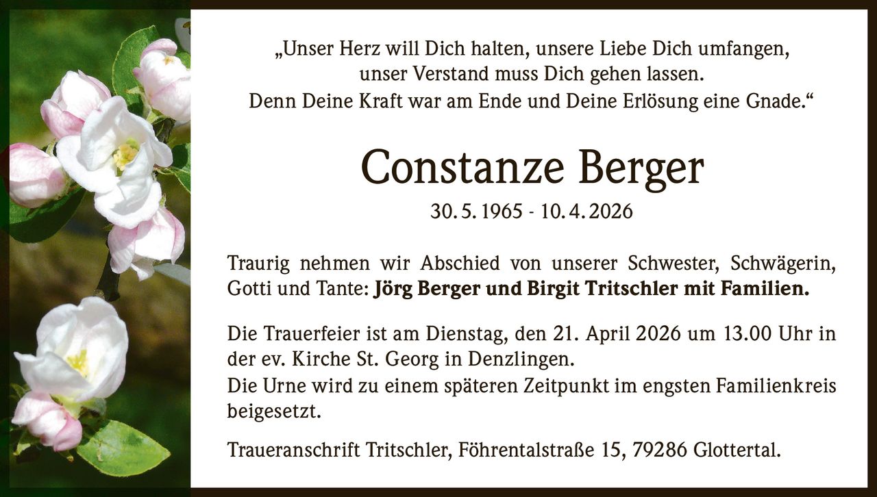 „Unser Herz will Dich halten, unsere Liebe Dich umfangen,
unser Verstand muss Dich gehen lassen.
Denn Deine Kraft war am Ende und Deine Erlösung eine Gnade.“

Constanze Berger
30. 5. 1965 - 10. 4. 2026
Traurig nehmen wir Abschied von unserer Schwester, Schwägerin,
Gotti und Tante: Jörg Berger und Birgit Tritschler mit Familien.
Die Trauerfeier ist am Dienstag, den 21. April 2026 um 13.00 Uhr in
der ev. Kirche St. Georg in Denzlingen.
Die Urne wird zu einem späteren Zeitpunkt im engsten Familienkreis
beigesetzt.
Traueranschrift Tritschler, Föhrentalstraße 15, 79286 Glottertal.