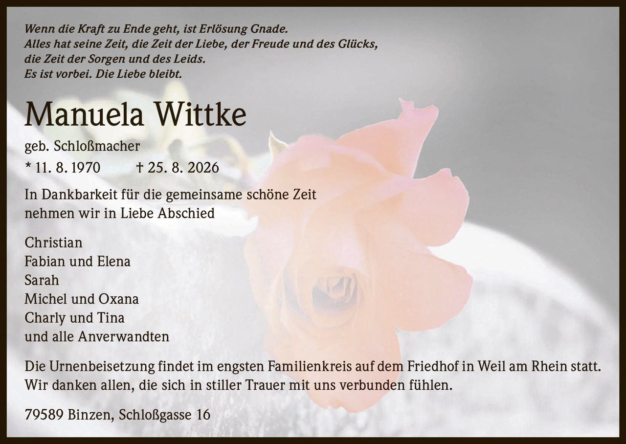 <p><i>Wenn die Kraft zu Ende geht, ist Erlösung Gnade.<br>Alles hat seine Zeit, die Zeit der Liebe, der Freude und des Glücks,<br>die Zeit der Sorgen und des Leids.<br>Es ist vorbei. Die Liebe bleibt.</i></p>

<p><strong>Manuela Wittke</strong><br>geb. Schloßmacher<br>11. 8.1970 † 25. 8. 2026</p>

<p>In Dankbarkeit für die gemeinsame schöne Zeit<br>nehmen wir in Liebe Abschied</p>

<p>Christian<br>Fabian und Elena<br>Sarah<br>Michel und Oxana<br>Charly und Tina<br>und alle Anverwandten</p>

<p>Die Urnenbeisetzung findet im engsten Familienkreis auf dem Friedhof in Weil am Rhein statt.<br>Wir danken allen, die sich in stiller Trauer mit uns verbunden fühlen.</p>

<p>79589 Binzen, Schloßgasse 16</p>