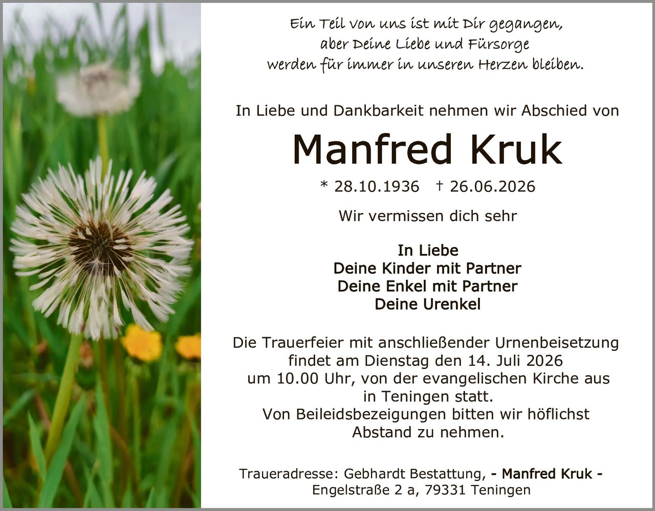 <p>Ein Teil von uns ist mit Dir gegangen, aber Deine Liebe und Fürsorge werden für immer in unseren Herzen bleiben.</p>

<p>In Liebe und Dankbarkeit nehmen wir Abschied von</p>

<p><strong>Manfred Kruk</strong><br>
* 28.10.1936 † 26.06.2026</p>

<p>Wir vermissen dich sehr</p>

<p>In Liebe<br>
Deine Kinder mit Partner<br>
Deine Enkel mit Partner<br>
Deine Urenkel</p>

<p>Die Trauerfeier mit anschließender Urnenbeisetzung findet am Dienstag den 14. Juli 2026 um 10.00 Uhr, von der evangelischen Kirche aus in Teningen statt.<br>
Von Beileidsbezeigungen bitten wir höflichst Abstand zu nehmen.</p>

<p>Traueradresse: Gebhardt Bestattung, - Manfred Kruk - Engelstraße 2 a, 79331 Teningen</p>