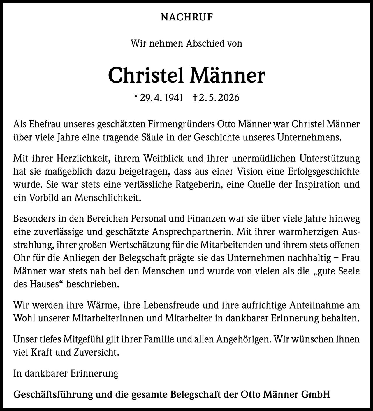 <p>NACHRUF</p><p>Wir nehmen Abschied von</p><p><strong>Christel Männer</strong><br>* 29.4.1941 † 2.5.2026</p><p>Als Ehefrau unseres geschätzten Firmengründers Otto Männer war Christel Männer über viele Jahre eine tragende Säule in der Geschichte unseres Unternehmens.</p><p>Mit ihrer Herzlichkeit, ihrem Weitblick und ihrer unermüdlichen Unterstützung hat sie maßgeblich dazu beigetragen, dass aus einer Vision eine Erfolgsgeschichte wurde. Sie war stets eine verlässliche Ratgeberin, eine Quelle der Inspiration und ein Vorbild an Menschlichkeit.</p><p>Besonders in den Bereichen Personal und Finanzen war sie über viele Jahre hinweg eine zuverlässige und geschätzte Ansprechpartnerin. Mit ihrer warmherzigen Ausstrahlung, ihrer großen Wertschätzung für die Mitarbeitenden und ihrem stets offenen Ohr für die Anliegen der Belegschaft prägte sie das Unternehmen nachhaltig – Frau Männer war stets nah bei den Menschen und wurde von vielen als die „gute Seele des Hauses“ beschrieben.</p><p>Wir werden ihre Wärme, ihre Lebensfreude und ihre aufrichtige Anteilnahme am Wohl unserer Mitarbeiterinnen und Mitarbeiter in dankbarer Erinnerung behalten.</p><p>Unser tiefes Mitgefühl gilt ihrer Familie und allen Angehörigen. Wir wünschen ihnen viel Kraft und Zuversicht.</p><p>In dankbarer Erinnerung</p><p>Geschäftsführung und die gesamte Belegschaft der Otto Männer GmbH</p>