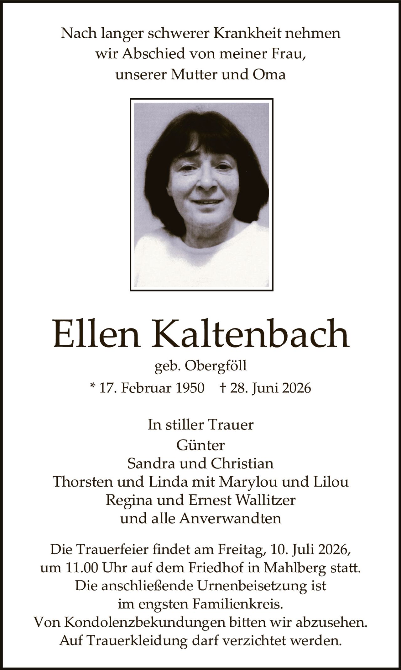<p>Nach langer schwerer Krankheit nehmen<br />wir Abschied von meiner Frau,<br />unserer Mutter und Oma</p><p><strong>Ellen Kaltenbach</strong><br />geb. Obergföll<br />* 17. Februar 1950 † 28. Juni 2026</p><p>In stiller Trauer<br />Günter<br />Sandra und Christian<br />Thorsten und Linda mit Marylou und Lilou<br />Regina und Ernest Wallitzer<br />und alle Anverwandten</p><p>Die Trauerfeier findet am Freitag, 10. Juli 2026,<br />um 11.00 Uhr auf dem Friedhof in Mahlberg statt.<br />Die anschließende Urnenbeisetzung ist<br />im engsten Familienkreis.<br />Von Kondolenzbekundungen bitten wir abzusehen.<br />Auf Truerkleidung darf verzichtet werden.</p>