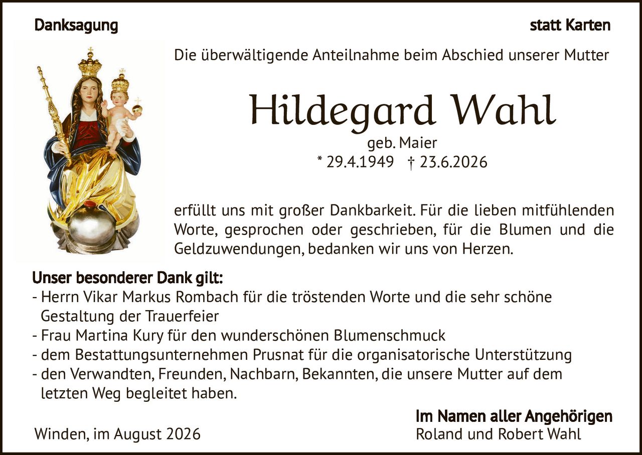 <p><strong>Danksagung</strong> statt Karten</p>

<p>Die überwältigende Anteilnahme beim Abschied unserer Mutter</p>

<p><strong>Hildegard Wahl</strong><br>
geb. Maier<br>
* 29.4.1949 † 23.6.2026</p>

<p>erfüllt uns mit großer Dankbarkeit. Für die lieben mitfühlenden Worte, gesprochen oder geschrieben, für die Blumen und die Geldzuwendungen, bedanken wir uns von Herzen.</p>

<p><strong>Unser besonderer Dank gilt:</strong><br>
- Herrn Vikar Markus Rombach für die tröstenden Worte und die sehr schöne Gestaltung der Trauerfeier<br>
- Frau Martina Kury für den wunderschönen Blumenschmuck<br>
- dem Bestattungsunternehmen Prusnat für die organisatorische Unterstützung<br>
- den Verwandten, Freunden, Nachbarn, Bekannten, die unsere Mutter auf dem letzten Weg begleitet haben.</p>

<p>Winden, im August 2026</p>

<p><strong>Im Namen aller Angehörigen<br>
Roland und Robert Wahl</strong></p>