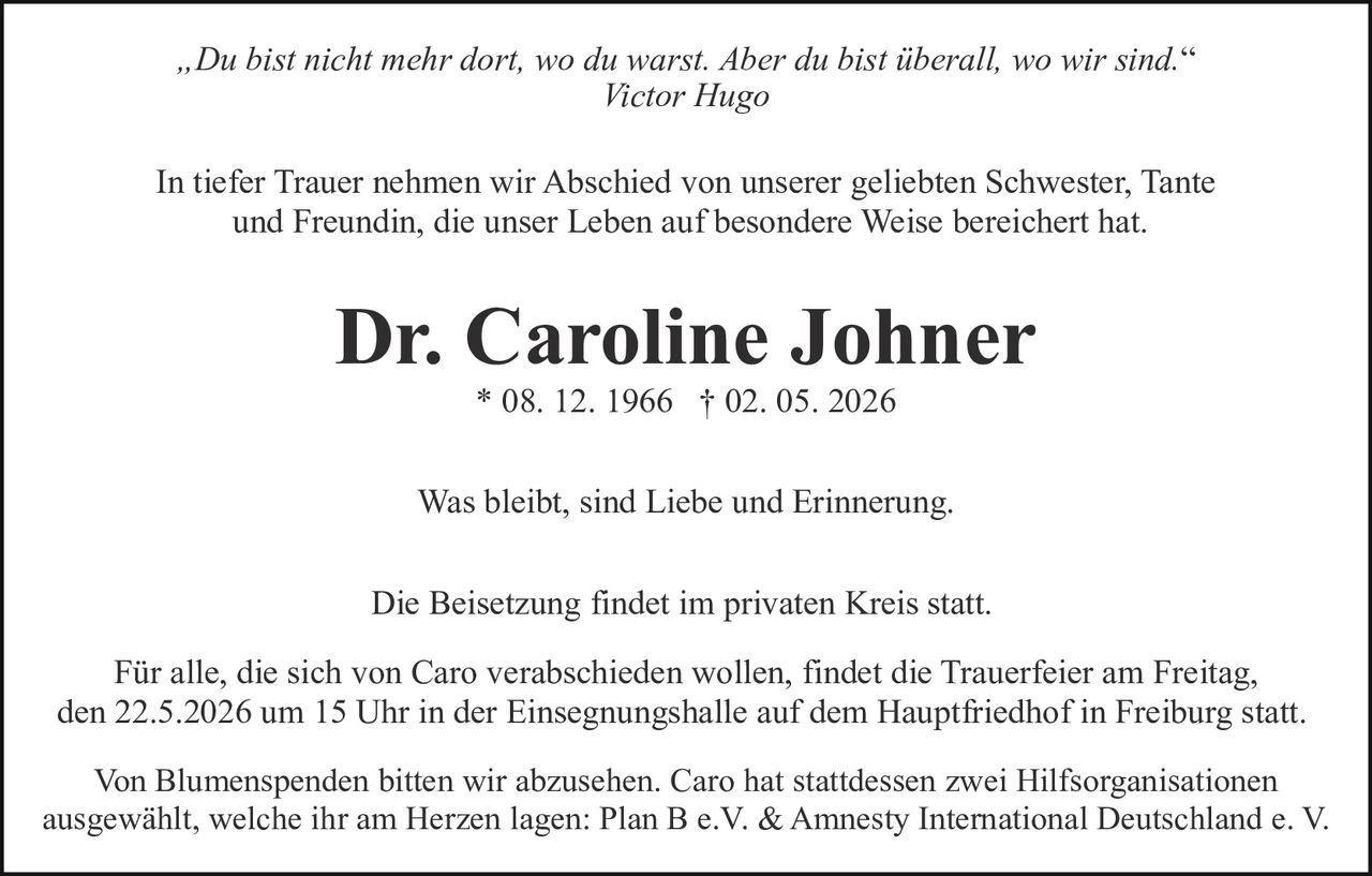 <p><i>„Du bist nicht mehr dort, wo du warst. Aber du bist überall, wo wir sind.“</i><br>Victor Hugo</p><p>In tiefer Trauer nehmen wir Abschied von unserer geliebten Schwester, Tante<br>und Freundin, die unser Leben auf besondere Weise bereichert hat.</p><p><strong>Dr. Caroline Johner</strong><br>* 08. 12. 1966 † 02. 05. 2026</p><p>Was bleibt, sind Liebe und Erinnerung.</p><p>Die Beisetzung findet im privaten Kreis statt.</p><p>Für alle, die sich von Caro verabschieden wollen, findet die Trauerfeier am Freitag,<br>den 22.5.2026 um 15 Uhr in der Einsegnungshalle auf dem Hauptfriedhof in Freiburg statt.</p><p>Von Blumenspenden bitten wir abzusehen. Caro hat stattdessen zwei Hilfsorganisationen<br>ausgewählt, welche ihr am Herzen lagen: Plan B e.V. & Amnesty International Deutschland e. V.</p>