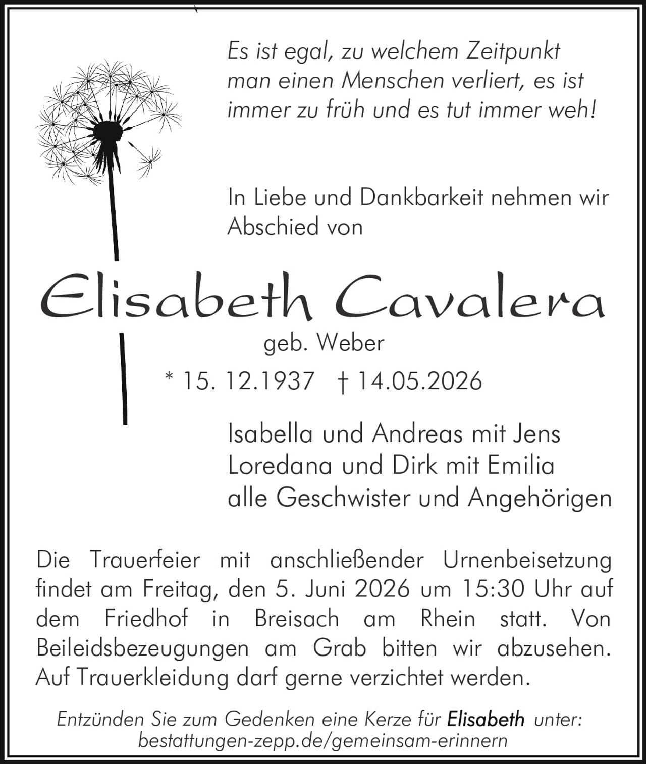 <p><i>Es ist egal, zu welchem Zeitpunkt man einen Menschen verliert, es ist immer zu früh und es tut immer weh!</i></p>

<p>In Liebe und Dankbarkeit nehmen wir Abschied von</p>

<p><strong>Elisabeth Cavalera geb. Weber</strong></p>

<p>Isabella und Andreas mit Jens<br>Loredana und Dirk mit Emilia<br>alle Geschwister und Angehörigen</p>

<p>* 15. 12.1937 † 14.05.2026</p>

<p>Die Trauerfeier mit anschließender Urnenbeisetzung findet am Freitag, den 5. Juni 2026 um 15:30 Uhr auf dem Friedhof in Breisach am Rhein statt. Von Beileidsbezeugungen am Grab bitten wir abzusehen. Auf Trauerkleidung darf gerne verzichtet werden.</p>

<p>Entzünden Sie zum Gedenken eine Kerze für <strong>Elisabeth</strong> unter: bestattungen-zepp.de/gemeinsam-erinnern</p>