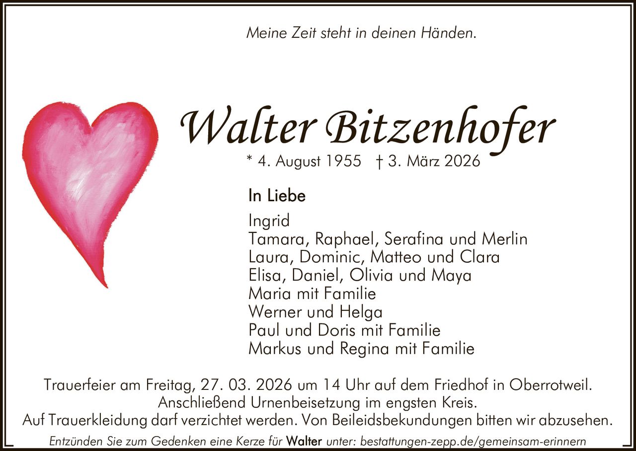 Meine Zeit steht in deinen Händen.

Walter Bitzenhofer
* 4. August 1955 † 3. März 2026

Ingrid
Tamara, Raphael, Serafina und Merlin
Laura, Dominic, Matteo und Clara
Elisa, Daniel, Olivia und Maya
Maria mit Familie
Werner und Helga
Paul und Doris mit Familie
Markus und Regina mit Familie
Trauerfeier am Freitag, 27. 03. 2026 um 14 Uhr auf dem Friedhof in Oberrotweil.
Anschließend Urnenbeisetzung im engsten Kreis.
Auf Trauerkleidung darf verzichtet werden. Von Beileidsbekundungen bitten wir abzusehen.
Entzünden Sie zum Gedenken eine Kerze für

unter: bestattungen-zepp.de/gemeinsam-erinnern