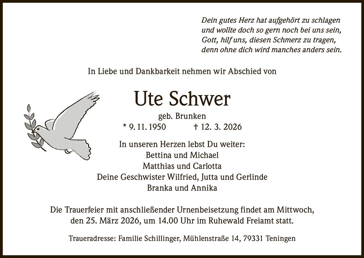 Dein gutes Herz hat aufgehört zu schlagen
und wollte doch so gern noch bei uns sein,
Gott, hilf uns, diesen Schmerz zu tragen,
denn ohne dich wird manches anders sein.

In Liebe und Dankbarkeit nehmen wir Abschied von

Ute Schwer

geb. Brunken
* 9. 11. 1950
† 12. 3. 2026
In unseren Herzen lebst Du weiter:
Bettina und Michael
Matthias und Carlotta
Deine Geschwister Wilfried, Jutta und Gerlinde
Branka und Annika
Die Trauerfeier mit anschließender Urnenbeisetzung findet am Mittwoch,
den 25. März 2026, um 14.00 Uhr im Ruhewald Freiamt statt.
Traueradresse: Familie Schillinger, Mühlenstraße 14, 79331 Teningen