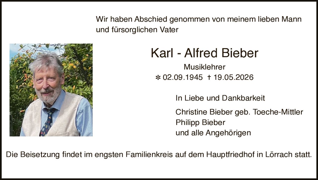 <p>Wir haben Abschied genommen von meinem lieben Mann und fürsorglichen Vater</p><p><strong>Karl - Alfred Bieber</strong><br>Musiklehrer<br>* 02.09.1945 † 19.05.2026</p><p>In Liebe und Dankbarkeit<br>Christine Bieber geb. Toeche-Mittler<br>Philipp Bieber<br>und alle Angehörigen</p><p>Die Beisetzung findet im engsten Familienkreis auf dem Hauptfriedhof in Lörrach statt.</p>