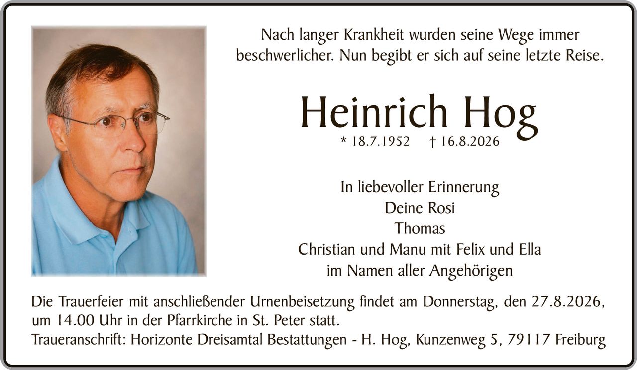 <p>Nach langer Krankheit wurden seine Wege immer beschwerlicher. Nun begibt er sich auf seine letzte Reise.</p>

<p><strong>Heinrich Hog</strong> * 18.7.1952 † 16.8.2026</p>

<p><i>In liebevoller Erinnerung</i><br>
Deine Rosi<br>
Thomas<br>
Christian und Manu mit Felix und Ella<br>
im Namen aller Angehörigen</p>

<p>Die Trauerfeier mit anschließender Urnenbeisetzung findet am Donnerstag, den 27.8.2026, um 14.00 Uhr in der Pfarrkirche in St. Peter statt.</p>

<p>Traueranschrift: Horizonte Dreisamtal Bestattungen - H. Hog, Kunzenweg 5, 79117 Freiburg</p>