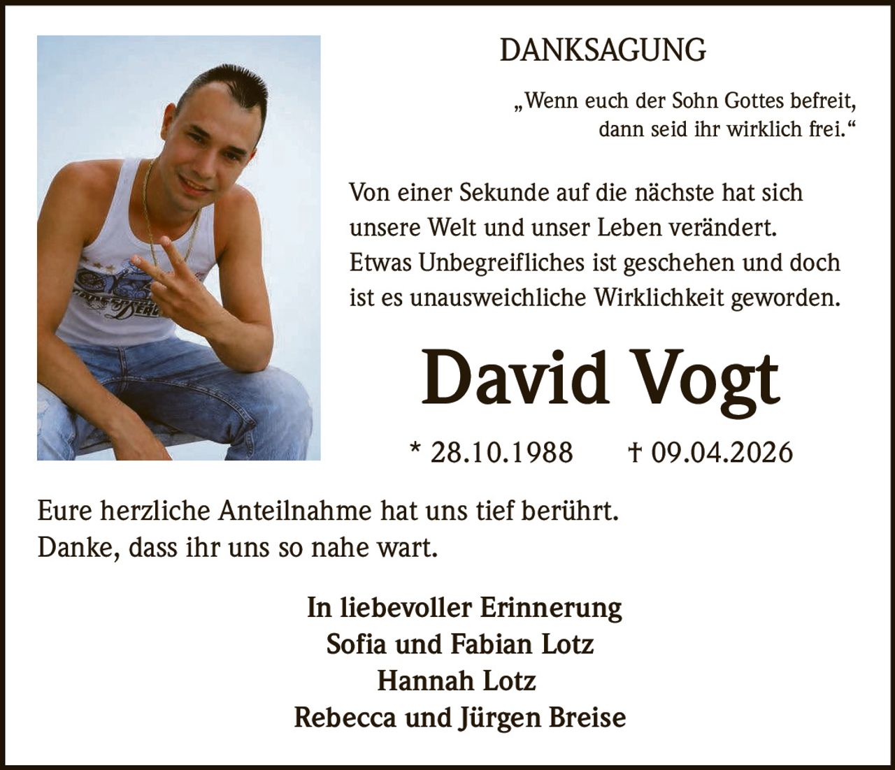 DANKSAGUNG
„Wenn euch der Sohn Gottes befreit,
dann seid ihr wirklich frei.“

Von einer Sekunde auf die nächste hat sich
unsere Welt und unser Leben verändert.
Etwas Unbegreifliches ist geschehen und doch
ist es unausweichliche Wirklichkeit geworden.

David Vogt
* 28.10.1988
Eure herzliche Anteilnahme hat uns tief berührt.
Danke, dass ihr uns so nahe wart.
In liebevoller Erinnerung
Sofia und Fabian Lotz
Hannah Lotz
Rebecca und Jürgen Breise

† 09.04.2026