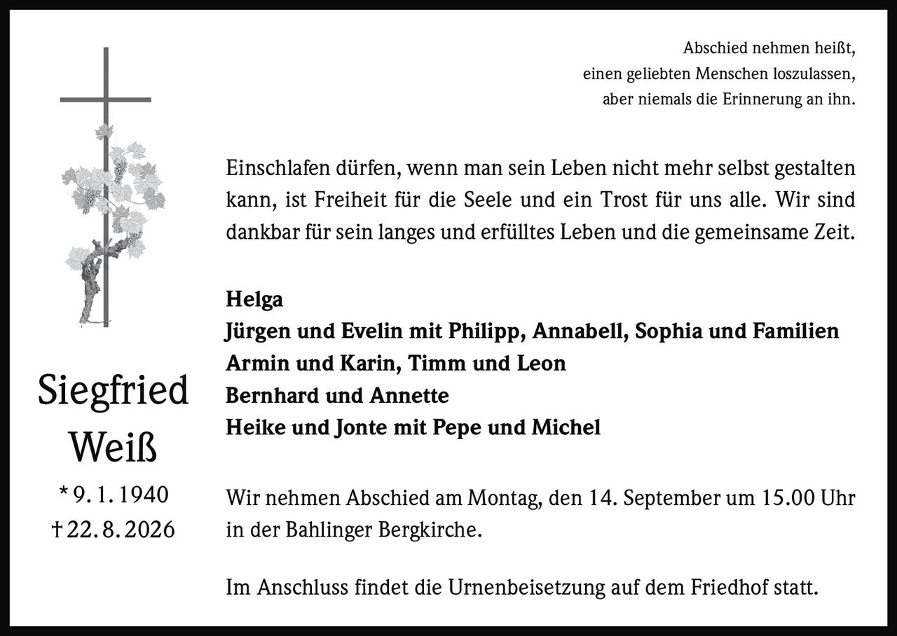<p>Abschied nehmen heißt, einen geliebten Menschen loszulassen, aber niemals die Erinnerung an ihn.</p>

<p>Einschlafen dürfen, wenn man sein Leben nicht mehr selbst gestalten kann, ist Freiheit für die Seele und ein Trost für uns alle. Wir sind dankbar für sein langes und erfülltes Leben und die gemeinsame Zeit.</p>

<p><strong>Helga</strong><br>
Jürgen und Evelin mit Philipp, Annabell, Sophia und Familien<br>
Armin und Karin, Timm und Leon<br>
Bernhard und Annette<br>
Heike und Jonte mit Pepe und Michel</p>

<p>Wir nehmen Abschied am Montag, den 14. September um 15.00 Uhr in der Bahlinger Bergkirche.</p>

<p>Im Anschluss findet die Urnenbeisetzung auf dem Friedhof statt.</p>

<p><strong>Siegfried Weiß</strong><br>
* 9. 1. 1940<br>
† 22. 8. 2026</p>