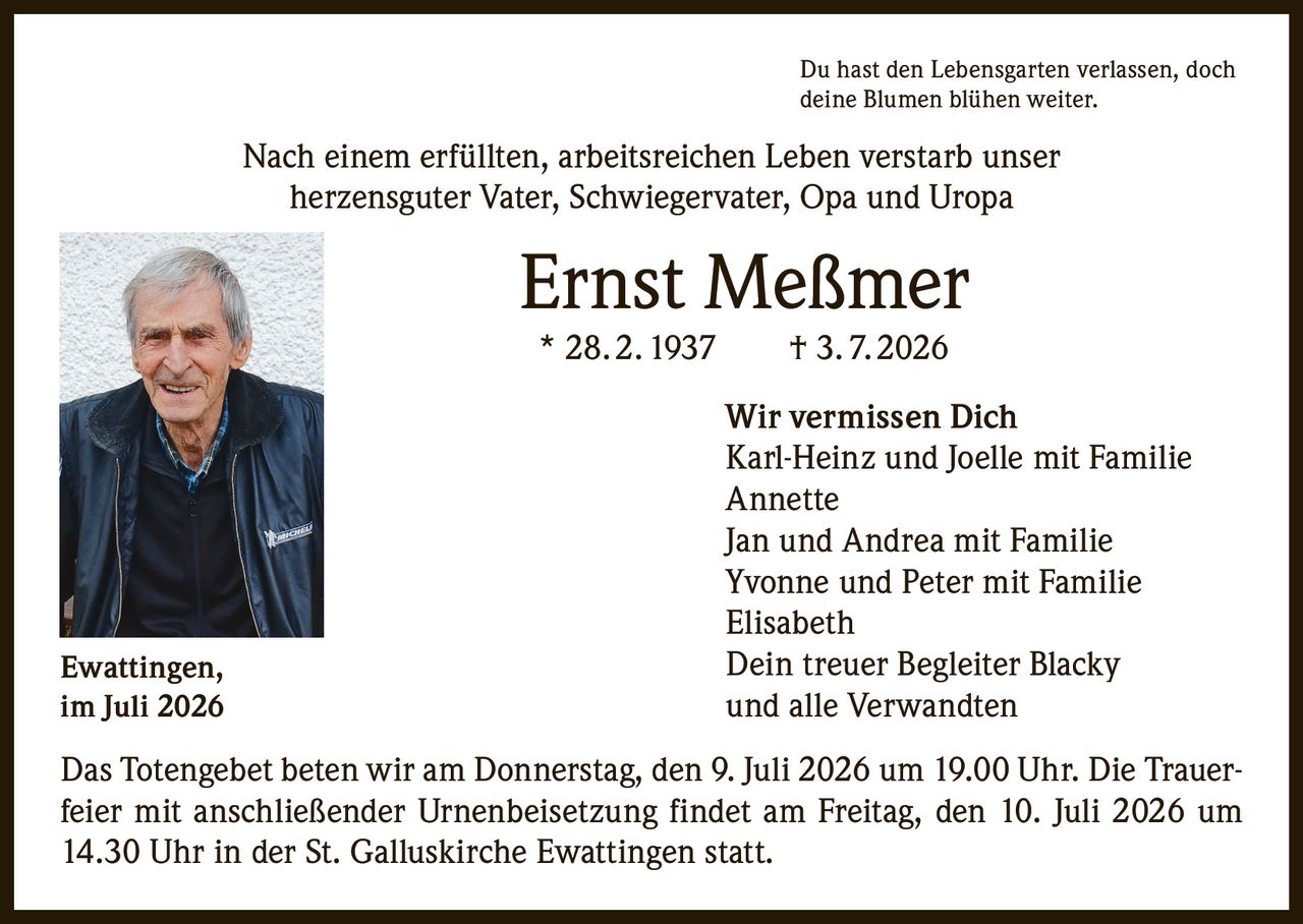 <p>Du hast den Lebensgarten verlassen, doch deine Blumen blühen weiter.</p><p>Nach einem erfüllten, arbeitsreichen Leben verstarb unser herzensguter Vater, Schwiegervater, Opa und Uropa</p><p><strong>Ernst Meßmer</strong><br>* 28. 2. 1937 † 3. 7. 2026</p><p><strong>Wir vermissen Dich</strong><br>Karl-Heinz und Joelle mit Familie<br>Annette<br>Jan und Andrea mit Familie<br>Yvonne und Peter mit Familie<br>Elisabeth<br>Dein treuer Begleiter Blacky<br>und alle Verwandten</p><p>Das Totengebet beten wir am Donnerstag, den 9. Juli 2026 um 19.00 Uhr. Die Trauerfeier mit anschließender Urnenbeisetzung findet am Freitag, den 10. Juli 2026 um 14.30 Uhr in der St. Galluskirche Ewattingen statt.</p><p>Ewattingen,<br>im Juli 2026</p>