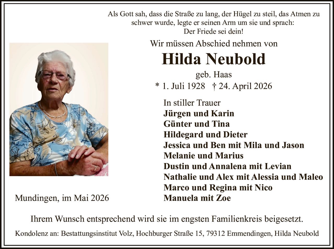 <p>Wir müssen Abschied nehmen von</p><p><strong>Hilda Neubold</strong> geb. Haas</p><p>* 1. Juli 1928 † 24. April 2026</p><p>Als Gott sah, dass die Straße zu lang, der Hügel zu steil, das Atmen zu schwer wurde, legte er seinen Arm um sie und sprach:<br><i>Der Friede sei dein!</i></p><p>Ihrem Wunsch entsprechend wird sie im engsten Familienkreis beigesetzt.</p><p><strong>In stiller Trauer</strong><br>Jürgen und Karin<br>Günter und Tina<br>Hildegard und Dieter<br>Jessica und Ben mit Mila und Jason<br>Melanie und Marius<br>Dustin und Annalena mit Levian<br>Nathalie und Alex mit Alessia und Maleo<br>Marco und Regina mit Nico<br>Manuela mit Zoe</p><p>Mundingen, im Mai 2026</p><p>Kondolenz an: Bestattungsinstitut Volz, Hochburger Straße 15, 79312 Emmendingen</p>
