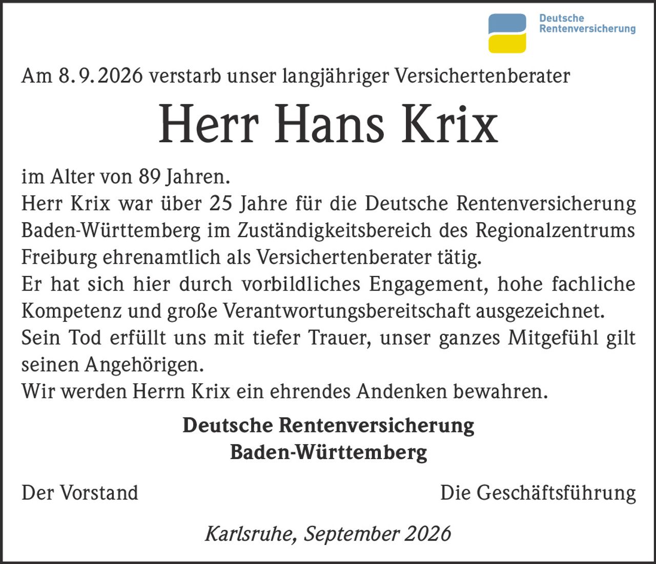 <p>Am 8. 9. 2026 verstarb unser langjähriger Versichertenberater</p>
<p><strong>Herr Hans Krix</strong></p>
<p>im Alter von 89 Jahren.</p>
<p>Herr Krix war über 25 Jahre für die Deutsche Rentenversicherung Baden-Württemberg im Zuständigkeitsbereich des Regionalzentrums Freiburg ehrenamtlich als Versichertenberater tätig.</p>
<p>Er hat sich hier durch vorbildliches Engagement, hohe fachliche Kompetenz und große Verantwortungsbereitschaft ausgezeichnet.</p>
<p>Sein Tod erfüllt uns mit tiefer Trauer, unser ganzes Mitgefühl gilt seinen Angehörigen.</p>
<p>Wir werden Herrn Krix ein ehrendes Andenken bewahren.</p>
<p><strong>Deutsche Rentenversicherung Baden-Württemberg</strong></p>
<p>Der Vorstand &nbsp; &nbsp; &nbsp; &nbsp; &nbsp; &nbsp; Die Geschäftsführung</p>
<p><i>Karlsruhe, September 2026</i></p>