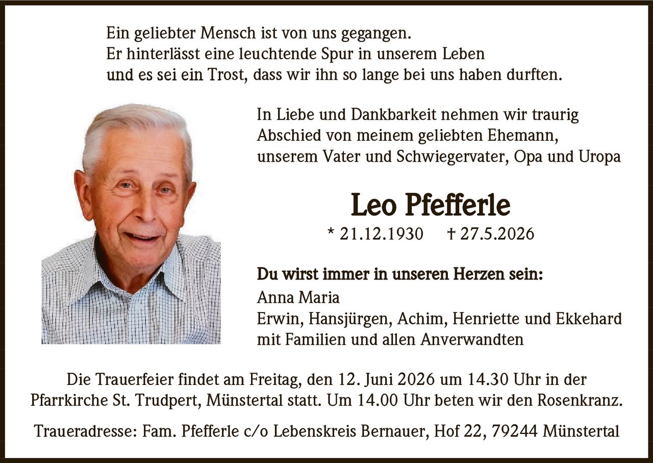 <p>Ein geliebter Mensch ist von uns gegangen.<br>Er hinterlässt eine leuchtende Spur in unserem Leben<br>und es sei ein Trost, dass wir ihn so lange bei uns haben durften.</p>

<p>In Liebe und Dankbarkeit nehmen wir traurig<br>Abschied von meinem geliebten Ehemann,<br>unserem Vater und Schwiegervater, Opa und Uropa</p>

<p><strong>Leo Pfefferle</strong><br>* 21.12.1930  † 27.5.2026</p>

<p>Du wirst immer in unseren Herzen sein:<br>Anna Maria<br>Erwin, Hansjürgen, Achim, Henriette und Ekkehard<br>mit Familien und allen Anverwandten</p>

<p>Die Trauerfeier findet am Freitag, den 12. Juni 2026 um 14.30 Uhr in der<br>Pfarrkirche St. Trudpert, Münstertal statt. Um 14.00 Uhr beten wir den Rosenkranz.</p>

<p>Traueradresse: Fam. Pfefferle c/o Lebenskreis Bernauer, Hof 22, 79244 Münstertal</p>