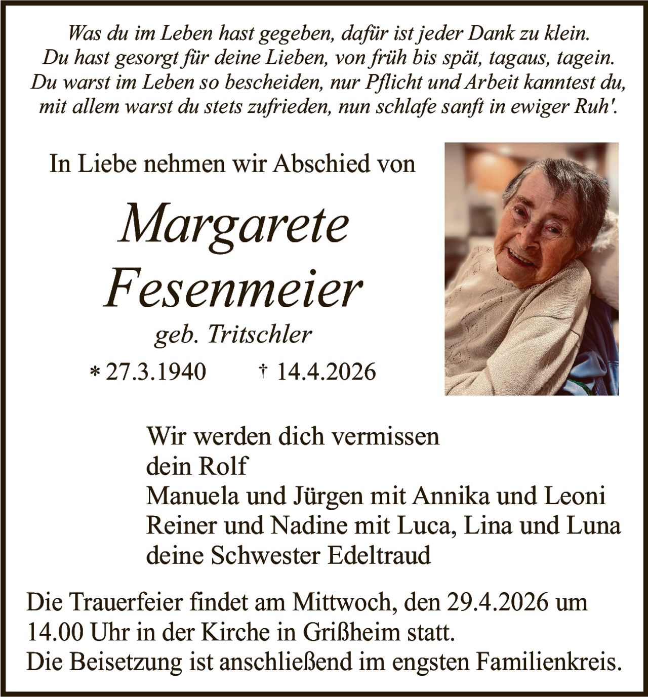 Was du im Leben hast gegeben, dafür ist jeder Dank zu klein.
Du hast gesorgt für deine Lieben, von früh bis spät, tagaus, tagein.
Du warst im Leben so bescheiden, nur Pflicht und Arbeit kanntest du,
mit allem warst du stets zufrieden, nun schlafe sanft in ewiger Ruh'.

In Liebe nehmen wir Abschied von

Margarete
Fesenmeier
geb. Tritschler
* 27.3.1940

† 14.4.2026

Wir werden dich vermissen
dein Rolf
Manuela und Jürgen mit Annika und Leoni
Reiner und Nadine mit Luca, Lina und Luna
deine Schwester Edeltraud
Die Trauerfeier findet am Mittwoch, den 29.4.2026 um
14.00 Uhr in der Kirche in Grißheim statt.
Die Beisetzung ist anschließend im engsten Familienkreis.