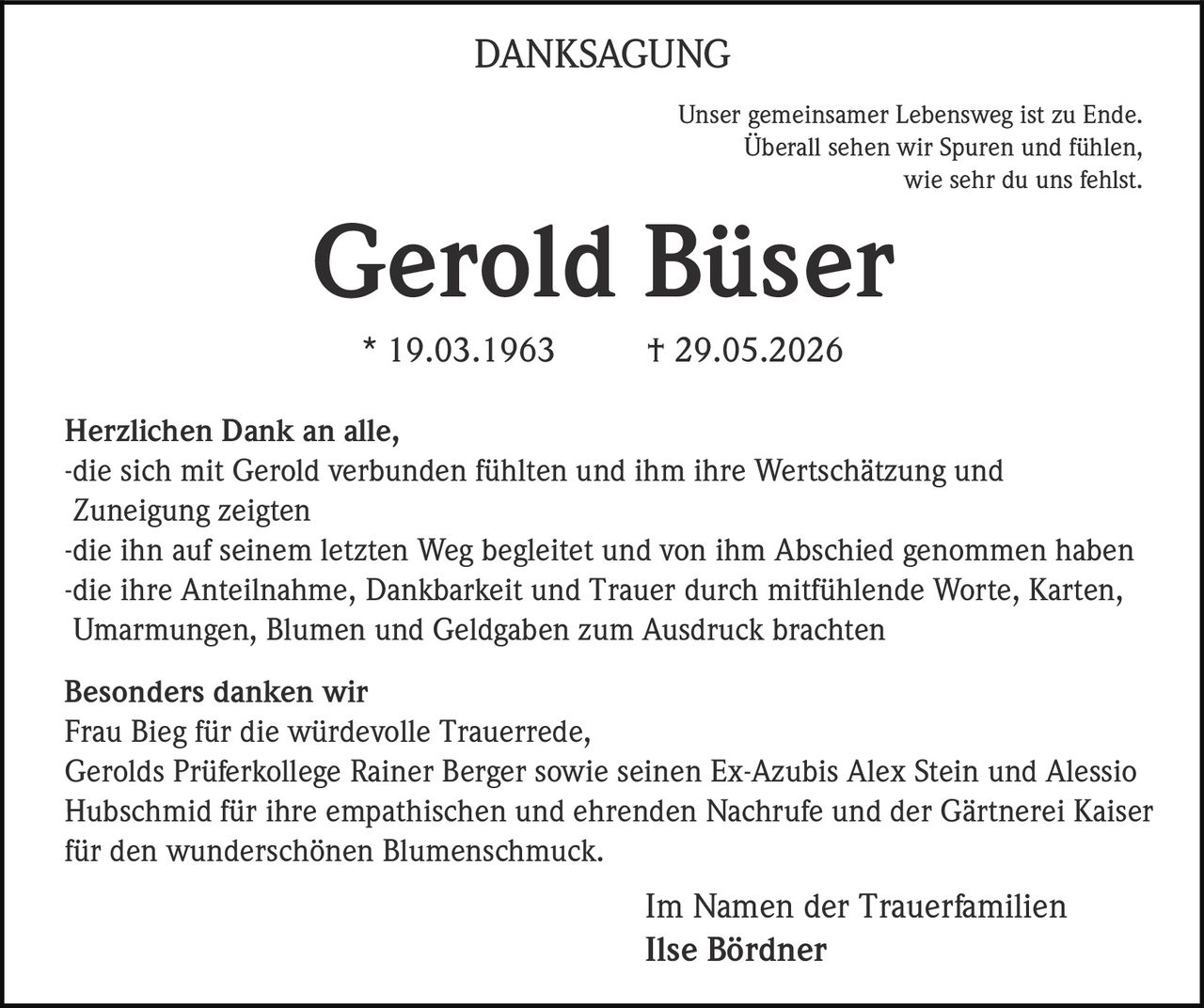 <p>Unser gemeinsamer Lebensweg ist zu Ende.<br>Überall sehen wir Spuren und fühlen, wie sehr du uns fehlst.</p><p><strong>Gerold Büser</strong><br>* 19.03.1963 † 29.05.2026</p><p>Herzlichen Dank an alle,<br>-die sich mit Gerold verbunden fühlten und ihm ihre Wertschätzung und Zuneigung zeigten<br>-die ihn auf seinem letzten Weg begleitet und von ihm Abschied genommen haben<br>-die ihre Anteilnahme, Dankbarkeit und Trauer durch mitfühlende Worte, Karten, Umarmungen, Blumen und Geldgaben zum Ausdruck brachten</p><p><strong>Besonders danken wir</strong><br>Frau Bieg für die würdevolle Trauerrede, Gerolds Prüferkollege Rainer Berger sowie seinen Ex-Azubis Alex Stein und Alessio Hubschmid für ihre empathischen und ehrenden Nachrufe und der Gärtnerei Kaiser für den wunderschönen Blumenschmuck.</p><p>Im Namen der Trauerfamilien<br><strong>Ilse Bördner</strong></p>