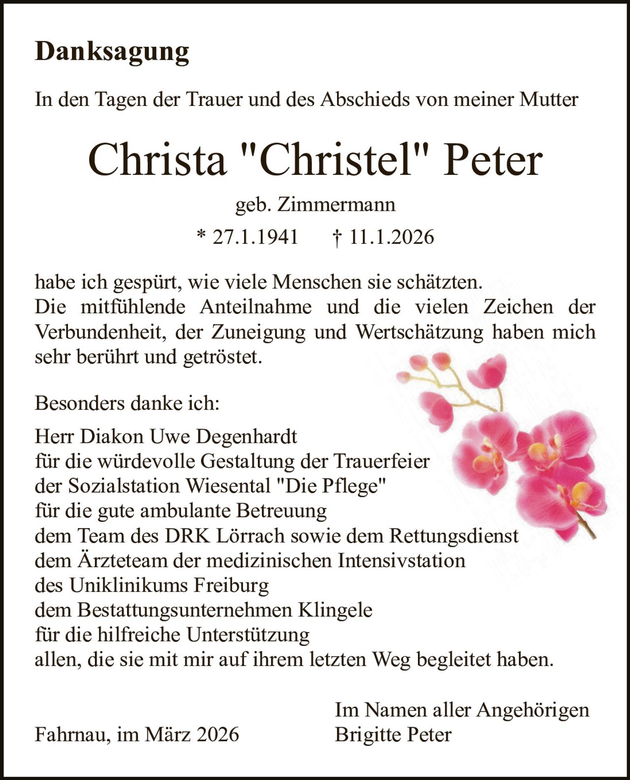 Danksagung
In den Tagen der Trauer und des Abschieds von meiner Mutter

Christa "Christel" Peter
geb. Zimmermann

* 27.1.1941

† 11.1.2026

habe ich gespürt, wie viele Menschen sie schätzten.
Die mitfühlende Anteilnahme und die vielen Zeichen der
Verbundenheit, der Zuneigung und Wertschätzung haben mich
sehr berührt und getröstet.
Besonders danke ich:
Herr Diakon Uwe Degenhardt
für die würdevolle Gestaltung der Trauerfeier
der Sozialstation Wiesental "Die Pflege"
für die gute ambulante Betreuung
dem Team des DRK Lörrach sowie dem Rettungsdienst
dem Ärzteteam der medizinischen Intensivstation
des Uniklinikums Freiburg
dem Bestattungsunternehmen Klingele
für die hilfreiche Unterstützung
allen, die sie mit mir auf ihrem letzten Weg begleitet haben.
Fahrnau, im März 2026

Im Namen aller Angehörigen
Brigitte Peter