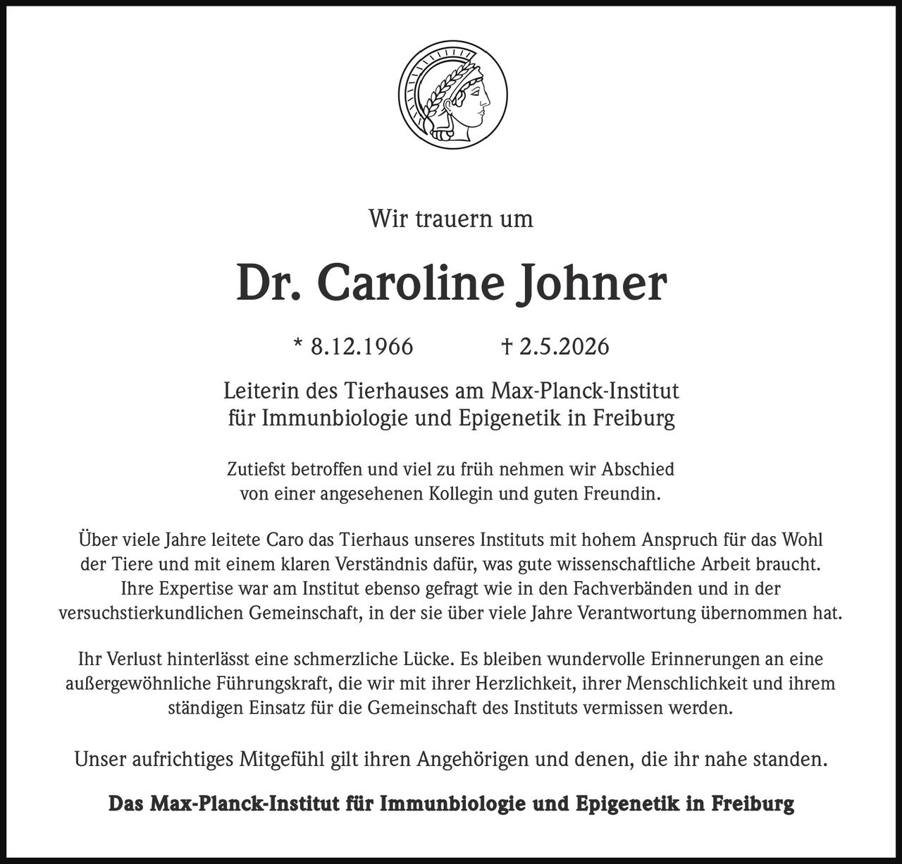 <p>Wir trauern um</p><p><strong>Dr. Caroline Johner</strong></p><p>* 8.12.1966 † 2.5.2026</p><p>Leiterin des Tierhauses am Max-Planck-Institut<br>für Immunbiologie und Epigenetik in Freiburg</p><p>Zutiefst betroffen und viel zu früh nehmen wir Abschied<br>von einer angesehenen Kollegin und guten Freundin.</p><p>Über viele Jahre leitete Caro das Tierhaus unseres Instituts mit hohem Anspruch für das Wohl<br>der Tiere und mit einem klaren Verständnis dafür, was gute wissenschaftliche Arbeit braucht.<br>Ihre Expertise war am Institut ebenso gefragt wie in den Fachverbänden und in der<br>versuchstierkundlichen Gemeinschaft, in der sie über viele Jahre Verantwortung übernommen hat.</p><p>Ihr Verlust hinterlässt eine schmerzliche Lücke. Es bleiben wundervolle Erinnerungen an eine<br>außergewöhnliche Führungskraft, die wir mit ihrer Herzlichkeit, ihrer Menschlichkeit und ihrem<br>ständigen Einsatz für die Gemeinschaft des Instituts vermissen werden.</p><p>Unser aufrichtiges Mitgefühl gilt ihren Angehörigen und denen, die ihr nahe standen.</p><p><strong>Das Max-Planck-Institut für Immunbiologie und Epigenetik in Freiburg</strong></p>