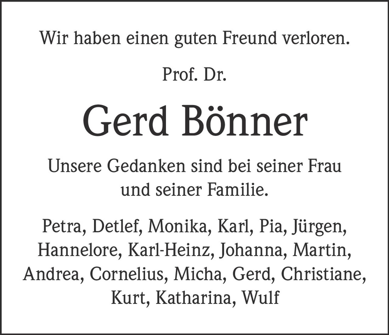 <p>Wir haben einen guten Freund verloren.</p><p>Prof. Dr. <strong>Gerd Bönner</strong></p><p>Unsere Gedanken sind bei seiner Frau und seiner Familie.</p><p>Petra, Detlef, Monika, Karl, Pia, Jürgen, Hannelore, Karl-Heinz, Johanna, Martin, Andrea, Cornelius, Micha, Gerd, Christiane, Kurt, Katharina, Wulf</p>