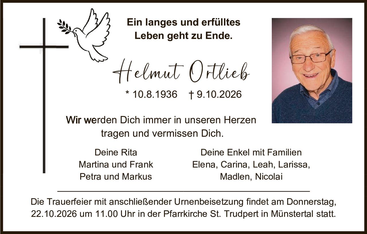 <p><strong>Ein langes und erfülltes Leben geht zu Ende.</strong></p>

<p><strong>Helmut Ortlieb</strong><br/>
* 10.8.1936   † 9.10.2026</p>

<p>Wir werden Dich immer in unseren Herzen tragen und vermissen Dich.</p>

<p>Deine Rita<br/>
Martina und Frank<br/>
Petra und Markus</p>

<p>Deine Enkel mit Familien<br/>
Elena, Carina, Leah, Larissa, Madlen, Nicolai</p>

<p>Die Trauerfeier mit anschließender Urnenbeisetzung findet am Donnerstag, 22.10.2026 um 11.00 Uhr in der Pfarrkirche St. Trudpert in Münstertal statt.</p>