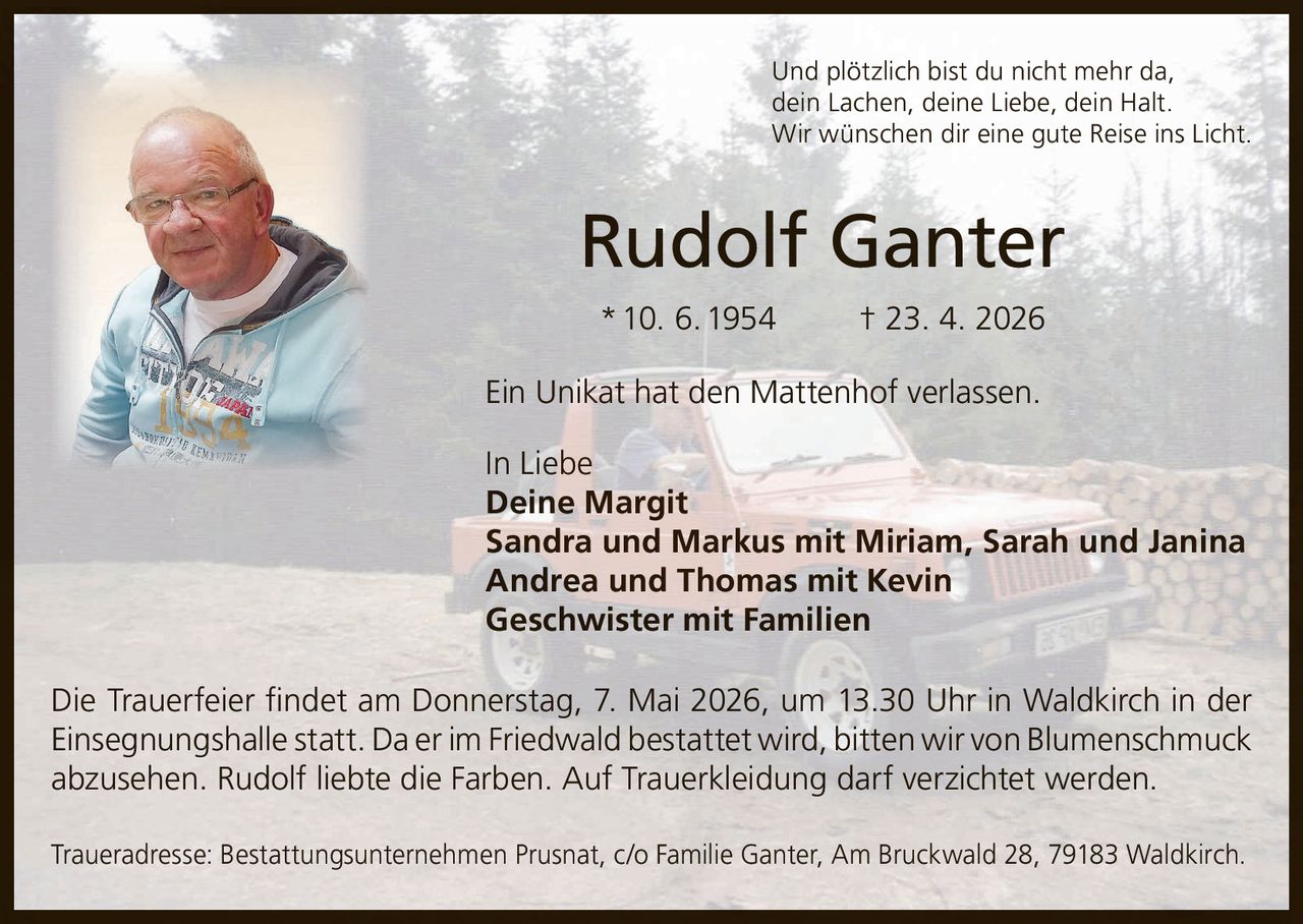 Und plötzlich bist du nicht mehr da,
dein Lachen, deine Liebe, dein Halt.
Wir wünschen dir eine gute Reise ins Licht.

Rudolf Ganter
* 10. 6. 1954

† 23. 4. 2026

Ein Unikat hat den Mattenhof verlassen.
In Liebe
Deine Margit
Sandra und Markus mit Miriam, Sarah und Janina
Andrea und Thomas mit Kevin
Geschwister mit Familien
Die Trauerfeier ﬁndet am Donnerstag, 7. Mai 2026, um 13.30 Uhr in Waldkirch in der
Einsegnungshalle statt. Da er im Friedwald bestattet wird, bitten wir von Blumenschmuck
abzusehen. Rudolf liebte die Farben. Auf Trauerkleidung darf verzichtet werden.
Traueradresse: Bestattungsunternehmen Prusnat, c/o Familie Ganter, Am Bruckwald 28, 79183 Waldkirch.