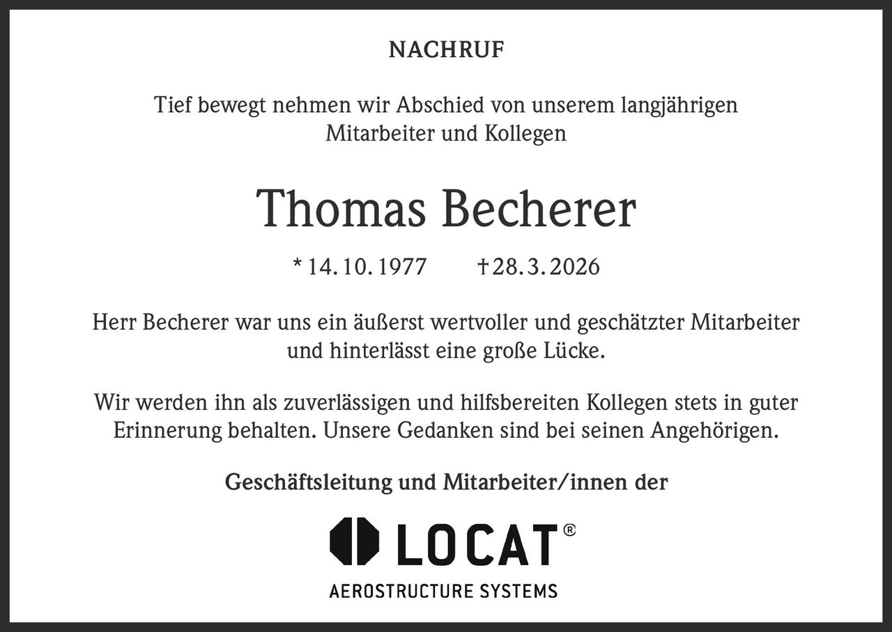 NACHRUF
Tief bewegt nehmen wir Abschied von unserem langjährigen
Mitarbeiter und Kollegen

Thomas Becherer
* 14. 10. 1977   † 28. 3. 2026
Herr Becherer war uns ein äußerst wertvoller und geschätzter Mitarbeiter
und hinterlässt eine große Lücke.
Wir werden ihn als zuverlässigen und hilfsbereiten Kollegen stets in guter
Erinnerung behalten. Unsere Gedanken sind bei seinen Angehörigen.
Geschäftsleitung und Mitarbeiter/innen der