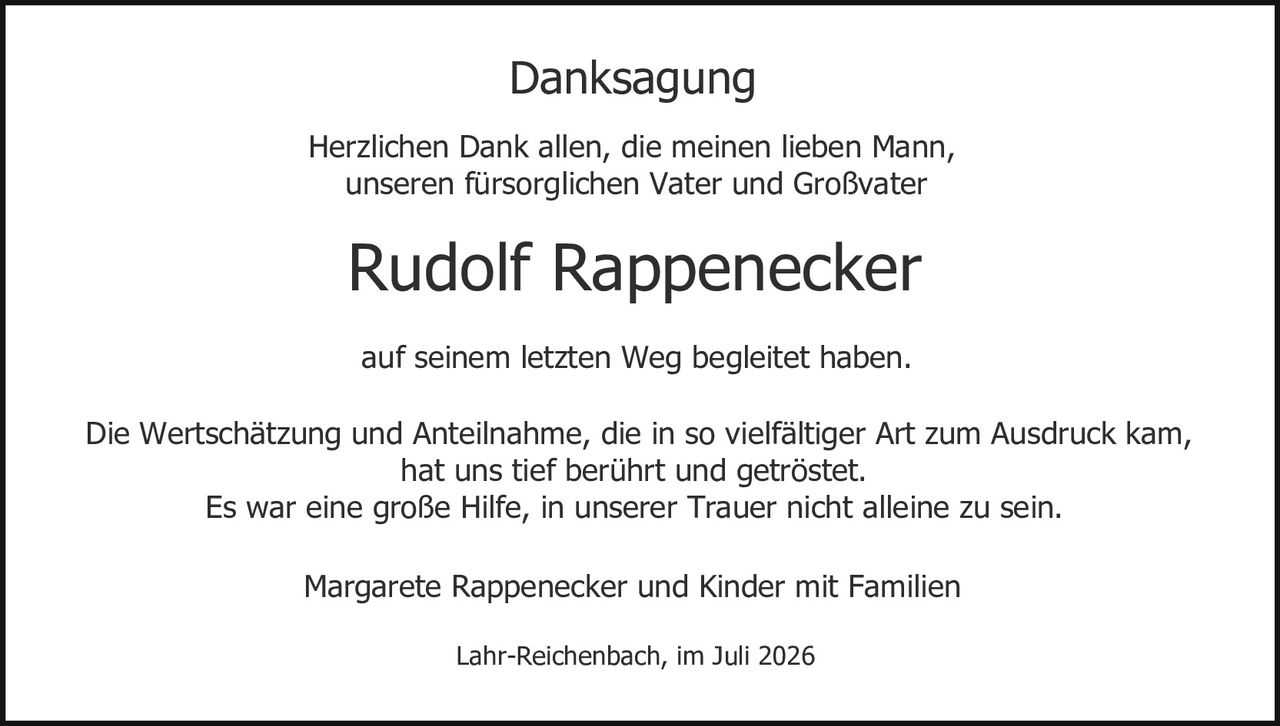<p><strong>Danksagung</strong></p><p>Herzlichen Dank allen, die meinen lieben Mann, unseren fürsorglichen Vater und Großvater</p><p><strong>Rudolf Rappenecker</strong></p><p>auf seinem letzten Weg begleitet haben.</p><p>Die Wertschätzung und Anteilnahme, die in so vielfältiger Art zum Ausdruck kam, hat uns tief berührt und getröstet.<br>Es war eine große Hilfe, in unserer Trauer nicht alleine zu sein.</p><p>Margarete Rappenecker und Kinder mit Familien</p><p>Lahr-Reichenbach, im Juli 2026</p>