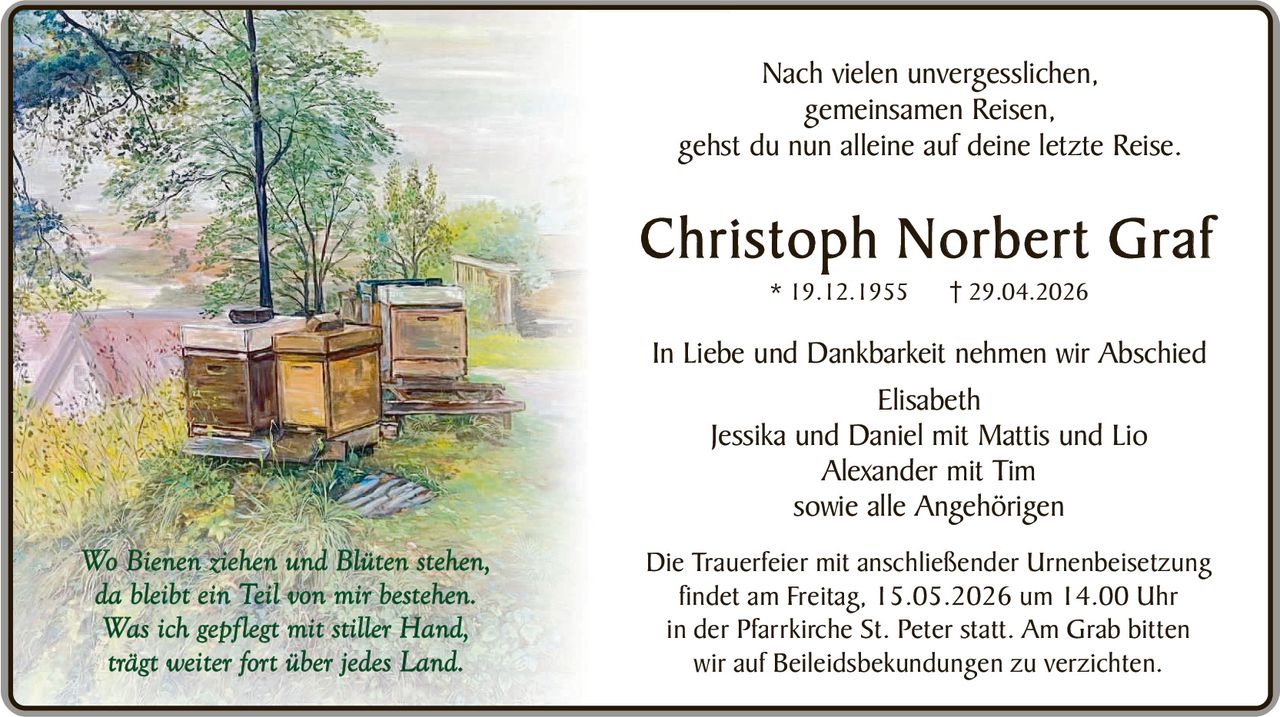 <p>Nach vielen unvergesslichen,<br>gemeinsamen Reisen,<br>gehst du nun alleine auf deine letzte Reise.</p><p><strong>Christoph Norbert Graf</strong><br>* 19.12.1955 † 29.04.2026</p><p>In Liebe und Dankbarkeit nehmen wir Abschied<br>Elisabeth<br>Jessika und Daniel mit Mattis und Lio<br>Alexander mit Tim<br>sowie alle Angehörigen</p><p>Die Trauerfeier mit anschließender Urnenbeisetzung<br>findet am Freitag, 15.05.2026 um 14.00 Uhr<br>in der Pfarrkirche St. Peter statt. Am Grab bitten<br>wir auf Beileidsbekundungen zu verzichten.</p><p><i>Wo Bienen ziehen und Blüten stehen,<br>da bleibt ein Teil von mir bestehen.<br>Was ich gepflegt mit stiller Hand,<br>trägt weiter fort über jedes Land.</i></p>
