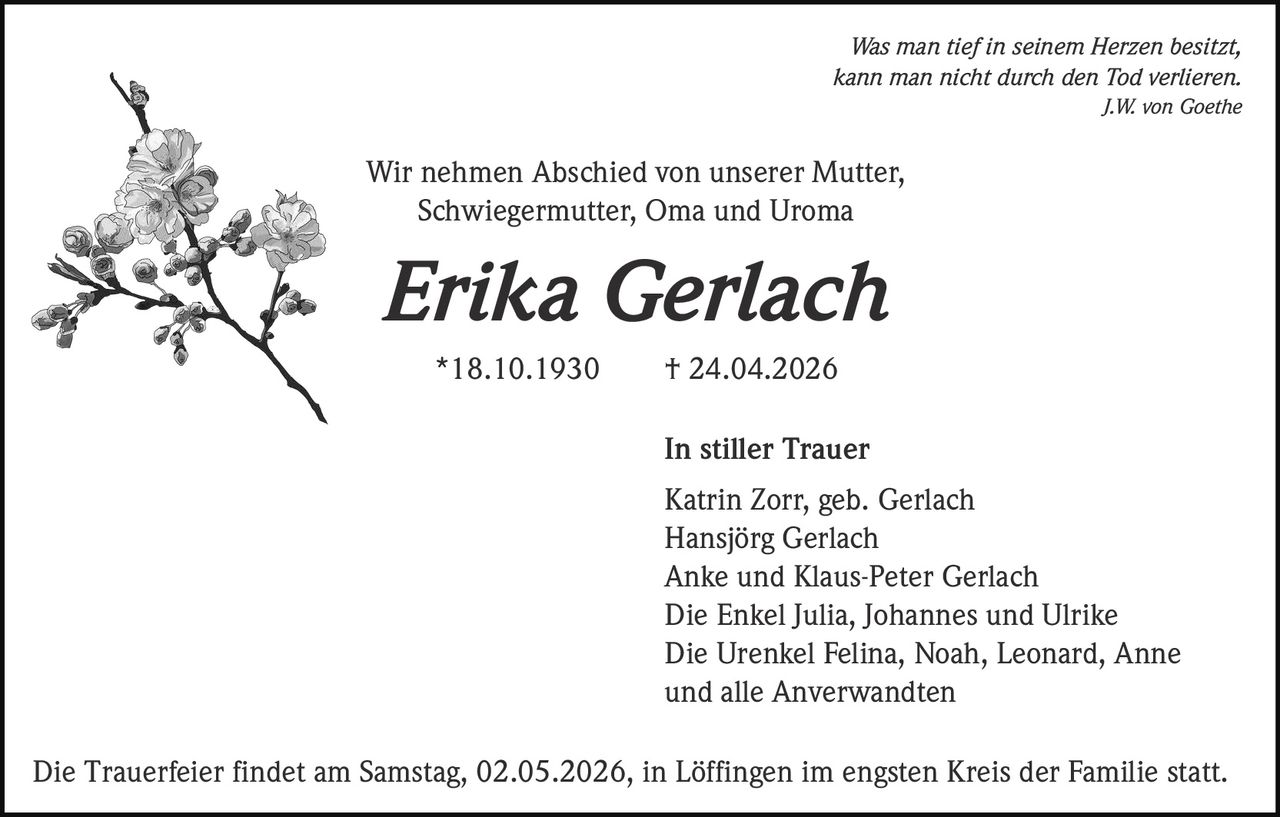Was man tief in seinem Herzen besitzt,
kann man nicht durch den Tod verlieren.
J.W. von Goethe

Wir nehmen Abschied von unserer Mutter,
Schwiegermutter, Oma und Uroma

Erika Gerlach
*18.10.1930

† 24.04.2026
In stiller Trauer
Katrin Zorr, geb. Gerlach
Hansjörg Gerlach
Anke und Klaus-Peter Gerlach
Die Enkel Julia, Johannes und Ulrike
Die Urenkel Felina, Noah, Leonard, Anne
und alle Anverwandten

Die Trauerfeier findet am Samstag, 02.05.2026, in Löffingen im engsten Kreis der Familie statt.
