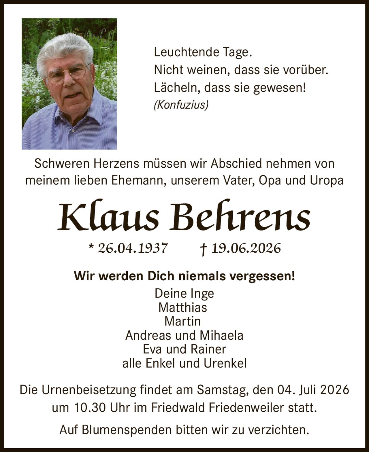 <p>Schweren Herzens müssen wir Abschied nehmen von meinem lieben Ehemann, unserem Vater, Opa und Uropa</p>

<p><strong>Klaus Behrens</strong></p>

<p>* 26.04.1937 † 19.06.2026</p>

<p><i>Leuchtende Tage.<br>Nicht weinen, dass sie vorüber.<br>Lächeln, dass sie gewesen!<br>(Konfuzius)</i></p>

<p><strong>Wir werden Dich niemals vergessen!</strong></p>

<p>Deine Inge<br>Matthias<br>Martin<br>Andreas und Mihaela<br>Eva und Rainer<br>alle Enkel und Urenkel</p>

<p>Die Urnenbeisetzung findet am Samstag, den 04. Juli 2026 um 10.30 Uhr im Friedwald Friedenweiler statt.</p>

<p>Auf Blumenspenden bitten wir zu verzichten.</p>
