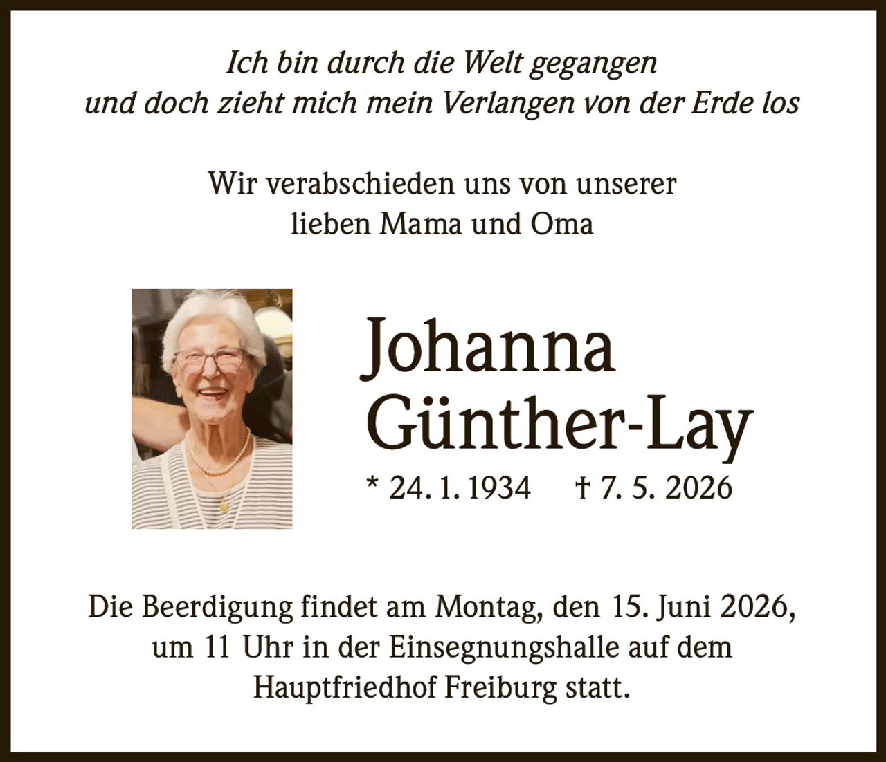 <p><i>Ich bin durch die Welt gegangen und doch zieht mich mein Verlangen von der Erde los</i></p><p>Wir verabschieden uns von unserer lieben Mama und Oma</p><p><strong>Johanna Günther-Lay</strong><br>* 24. 1. 1934 † 7. 5. 2026</p><p>Die Beerdigung findet am Montag, den 15. Juni 2026, um 11 Uhr in der Einsegnungshalle auf dem Hauptfriedhof Freiburg statt.</p>