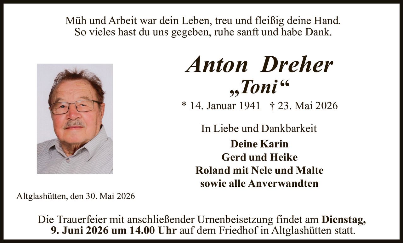 <p>Müh und Arbeit war dein Leben, treu und fleißig deine Hand.<br>So vieles hast du uns gegeben, ruhe sanft und habe Dank.</p><p><strong>Anton Dreher</strong><br><strong>„Toni“</strong><br>* 14. Januar 1941 † 23. Mai 2026</p><p>In Liebe und Dankbarkeit<br>Deine Karin<br>Gerd und Heike<br>Roland mit Nele und Malte<br>sowie alle Anverwandten</p><p>Altglashütten, den 30. Mai 2026</p><p>Die Trauerfeier mit anschließender Urnenbeisetzung findet am <strong>Dienstag, 9. Juni 2026 um 14.00 Uhr</strong> auf dem Friedhof in Altglashütten statt.</p>