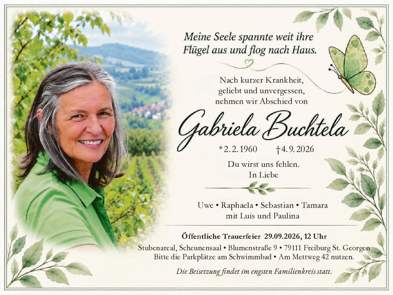 <p><i>Meine Seele spannte weit ihre Flügel aus und flog nach Haus.</i></p>

<p>Nach kurzer Krankheit,<br>geliebt und unvergessen,<br>nehmen wir Abschied von</p>

<p><strong>Gabriela Buchtela</strong><br>* 2.2.1960  † 4.9.2026</p>

<p>Du wirst uns fehlen.<br><i>In Liebe</i></p>

<p>Uwe • Raphaela • Sebastian • Tamara<br>mit Luis und Paulina</p>

<p><strong>Öffentliche Trauerfeier 29.09.2026, 12 Uhr</strong><br>Stubenareal, Scheunensaal • Blumenstraße 9 • 79111 Freiburg St. Georgen<br>Bitte die Parkplätze am Schwimmbad • Am Mettweg 42 nutzen.</p>

<p><i>Die Beisetzung findet im engsten Familienkreis statt.</i></p>