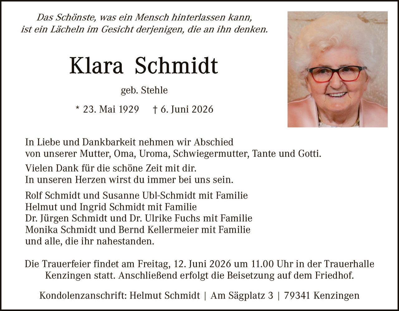 <p><i>Das Schönste, was ein Mensch hinterlassen kann, ist ein Lächeln im Gesicht derjenigen, die an ihn denken.</i></p>

<p><strong>Klara Schmidt</strong><br>geb. Stehle<br>* 23. Mai 1929  † 6. Juni 2026</p>

<p>In Liebe und Dankbarkeit nehmen wir Abschied von unserer Mutter, Oma, Uroma, Schwiegermutter, Tante und Gotti.<br>Vielen Dank für die schöne Zeit mit dir.<br>In unseren Herzen wirst du immer bei uns sein.</p>

<p>Rolf Schmidt und Susanne Ubl-Schmidt mit Familie<br>Helmut und Ingrid Schmidt mit Familie<br>Dr. Jürgen Schmidt und Dr. Ulrike Fuchs mit Familie<br>Monika Schmidt und Bernd Kellermeier mit Familie<br>und alle, die ihr nahestanden.</p>

<p>Die Trauerfeier findet am Freitag, 12. Juni 2026 um 11.00 Uhr in der Trauerhalle Kenzingen statt. Anschließend erfolgt die Beisetzung auf dem Friedhof.</p>

<p>Kondolenzanschrift: Helmut Schmidt | Am Sägplatz 3 | 79341 Kenzingen</p>