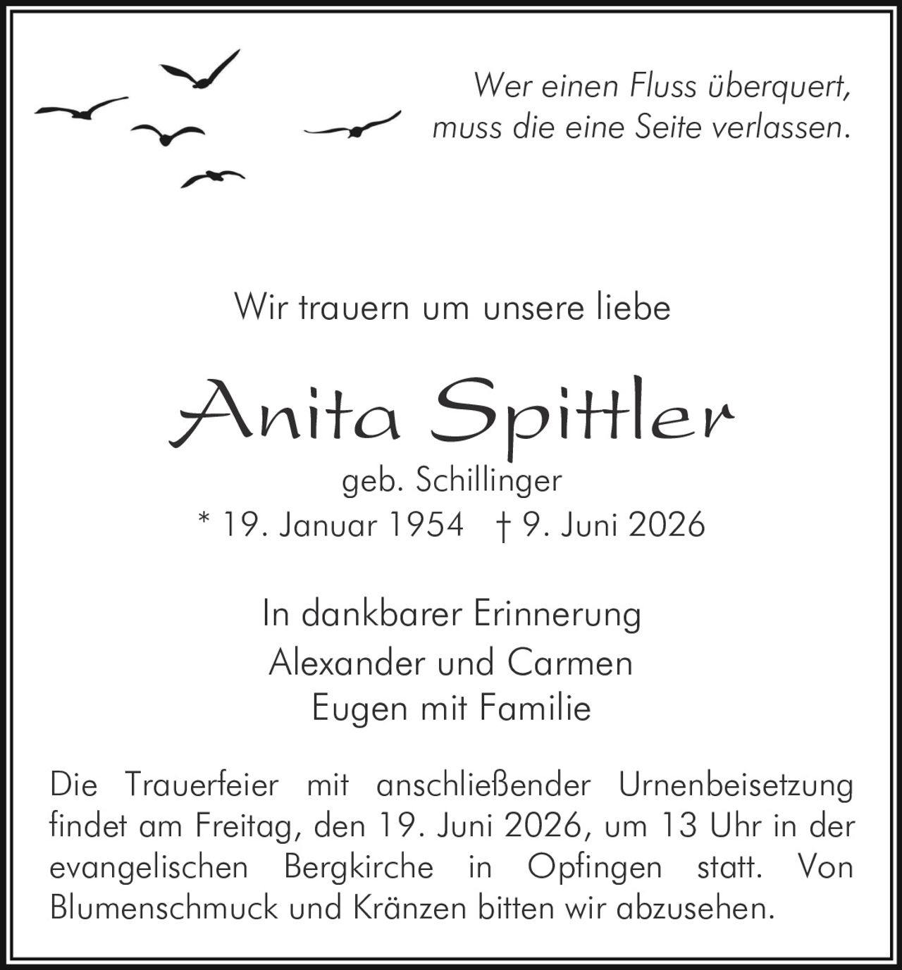 <p><i>Wer einen Fluss überquert, muss die eine Seite verlassen.</i></p>

<p><i>In dankbarer Erinnerung</i></p>

<p>Wir trauern um unsere liebe</p>

<p><strong>Anita Spittler</strong><br/>geb. Schillinger<br/>* 19. Januar 1954 † 9. Juni 2026</p>

<p><i>In dankbarer Erinnerung</i><br/>Alexander und Carmen<br/>Eugen mit Familie</p>

<p>Die Trauerfeier mit anschließender Urnenbeisetzung findet am Freitag, den 19. Juni 2026, um 13 Uhr in der evangelischen Bergkirche in Opfingen statt. Von Blumenschmuck und Kränzen bitten wir abzusehen.</p>