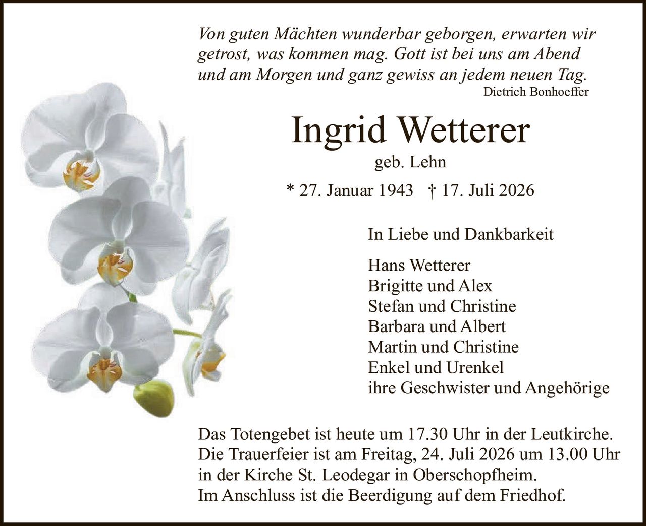 <p><i>Von guten Mächten wunderbar geborgen, erwartet wir getrost, was kommen mag. Gott ist bei uns am Abend und am Morgen und ganz gewiss an jedem neuen Tag.</i></p><p style="text-align: right;"><i>Dietrich Bonhoeffer</i></p><p><strong>Ingrid Wetterer</strong></p><p>geb. Lehn</p><p>* 27. Januar 1943 † 17. Juli 2026</p><p>In Liebe und Dankbarkeit</p><p>Hans Wetterer<br>Brigitte und Alex<br>Stefan und Christine<br>Barbara und Albert<br>Martin und Christine<br>Enkel und Urenkel<br>ihre Geschwister und Angehörige</p><p>Das Totengebet ist heute um 17.30 Uhr in der Leutkirche. Die Trauerfeier ist am Freitag, 24. Juli 2026 um 13.00 Uhr in der Kirche St. Leodegar in Oberschopfheim. Im Anschluss ist die Beerdigung auf dem Friedhof.</p>