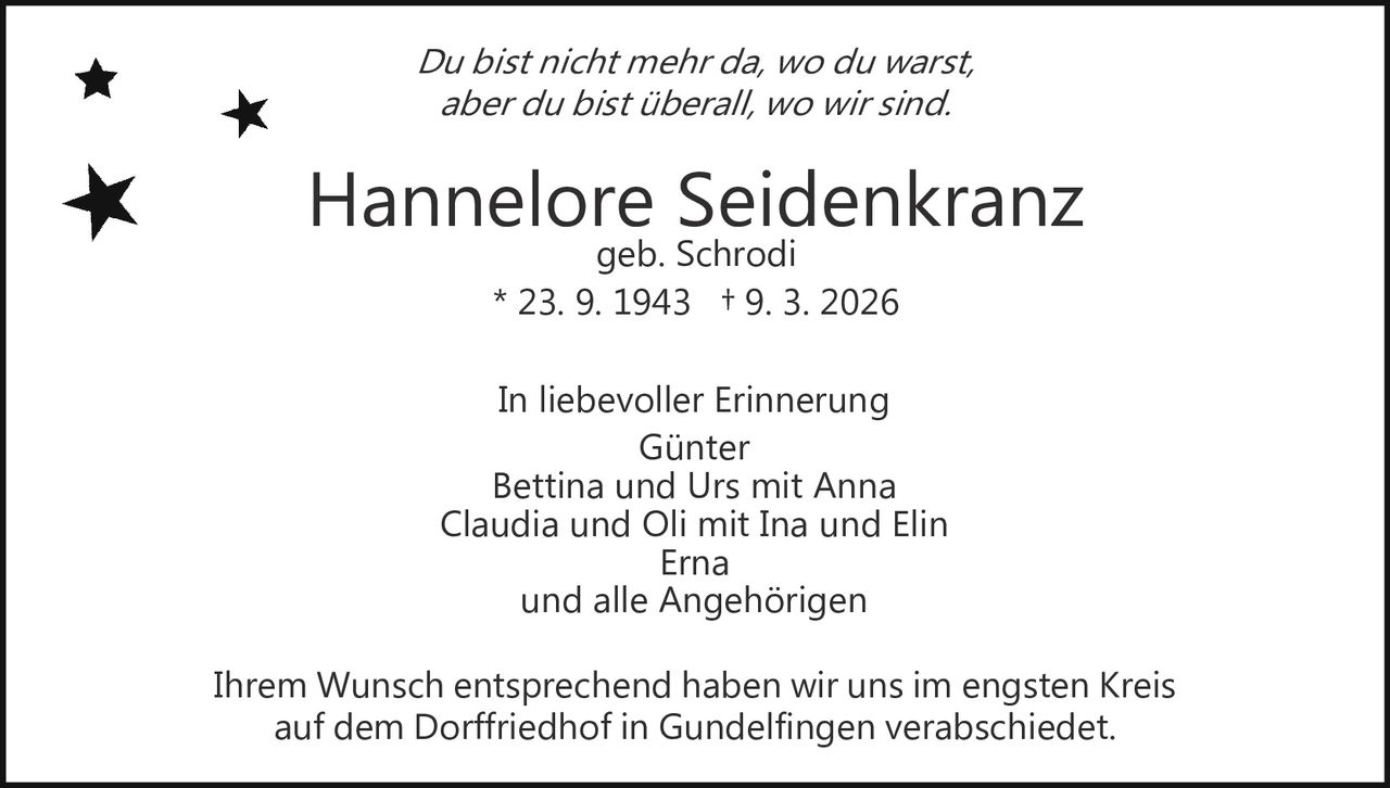 Du bist nicht mehr da, wo du warst,
aber du bist überall, wo wir sind.

Hannelore Seidenkranz
geb. Schrodi
* 23. 9. 1943 † 9. 3. 2026

In liebevoller Erinnerung
Günter
Bettina und Urs mit Anna
Claudia und Oli mit Ina und Elin
Erna
und alle Angehörigen
Ihrem Wunsch entsprechend haben wir uns im engsten Kreis
auf dem Dorffriedhof in Gundelfingen verabschiedet.
