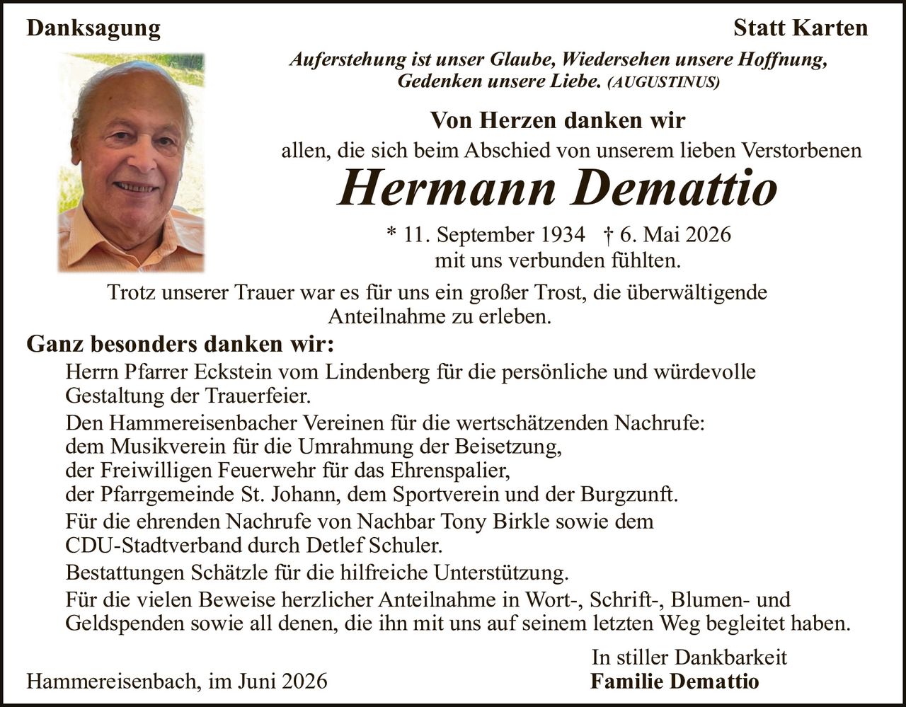 <p><strong>Danksagung</strong></p>

<p><strong>Statt Karten</strong></p>

<p><i>Auferstehung ist unser Glaube, Wiedersehen unsere Hoffnung, Gedenken unsere Liebe.</i> (AUGUSTINUS)</p>

<p><strong>Von Herzen danken wir</strong><br>
allen, die sich beim Abschied von unserem lieben Verstorbenen</p>

<p><strong><i>Hermann Demattio</i></strong></p>

<p>* 11. September 1934 † 6. Mai 2026<br>
mit uns verbunden fühlten.</p>

<p>Trotz unserer Trauer war es für uns ein großer Trost, die überwältigende Anteilnahme zu erleben.</p>

<p><strong>Ganz besonders danken wir:</strong></p>

<p>Herrn Pfarrer Eckstein vom Lindenberg für die persönliche und würdevolle Gestaltung der Trauerfeier.<br>
Den Hammereisenbacher Vereinen für die wertschätzenden Nachrufe:<br>
dem Musikverein für die Umrahmung der Beisetzung,<br>
der Freiwilligen Feuerwehr für das Ehrenspalier,<br>
der Pfarrgemeinde St. Johann, dem Sportverein und der Burgzunft.<br>
Für die ehrenden Nachrufe von Nachbar Tony Birkle sowie dem CDU-Stadtverband durch Detlef Schuler.<br>
Bestattungen Schätzle für die hilfreiche Unterstützung.<br>
Für die vielen Beweise herzlicher Anteilnahme in Wort-, Schrift-, Blumen- und Geldspenden sowie all denen, die ihn mit uns auf seinem letzten Weg begleitetet haben.</p>

<p>In stiller Dankbarkeit<br>
<strong>Familie Demattio</strong></p>

<p>Hammereisenbacih, im Juni 2026</p>