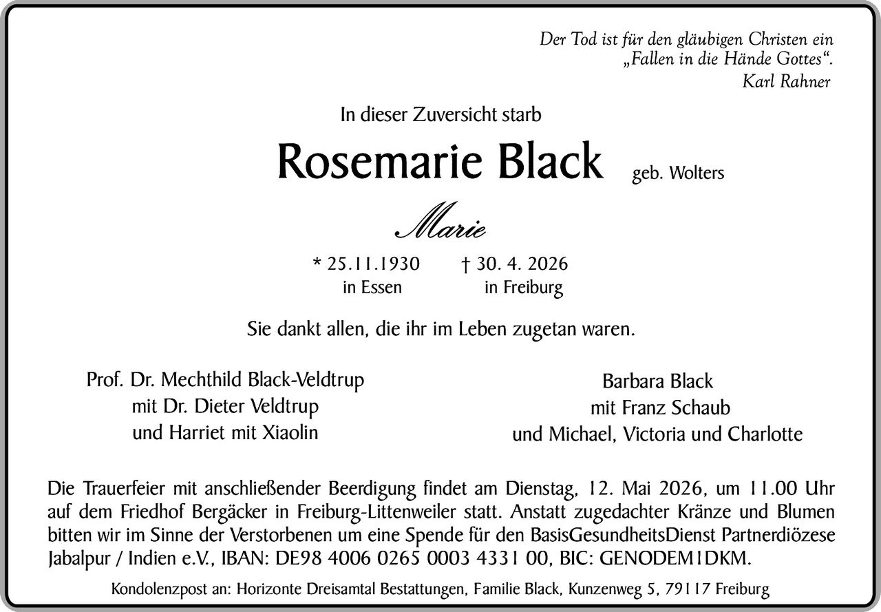 <p><i>Der Tod ist für den gläubigen Christen ein "Fallen in die Hände Gottes".</i></p><p><i>Karl Rahner</i></p><p>In dieser Zuversicht starb</p><p><strong>Rosemarie Black</strong> geb. Wolters</p><p><i>Marie</i></p><p>* 25.11.1930 in Essen † 30.4.2026 in Freiburg</p><p>Sie dankt allen, die ihr im Leben zugetan waren.</p><p>Prof. Dr. Mechthild Black-Veldtrup mit Dr. Dieter Veldtrup und Harriet mit Xiaolin</p><p>Barbara Black mit Franz Schaub und Michael, Victoria und Charlotte</p><p>Die Trauerfeier mit anschließender Beerdigung findet am Dienstag, 12. Mai 2026, um 11.00 Uhr auf dem Friedhof Bergäcker in Freiburg-Littenweiler statt. Anstatt zugedachter Kränze und Blumen bitten wir im Sinne der Verstorbenen um eine Spende für den BasisGesundheitsDienst Partnerdiözese Jabalpur / Indien e.V., IBAN: DE98 4006 0265 0003 4331 00, BIC: GENODEMIDKM.</p><p>Kondolenzpost an: Horizonte Dreisamtal Bestattungen, Familie Black, Kunzenweg 5, 79117 Freiburg</p>