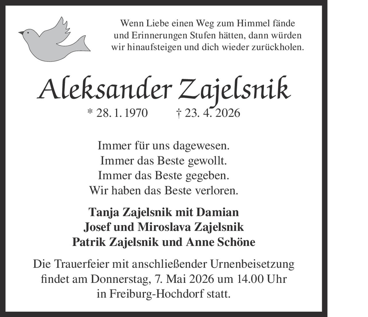 Wenn Liebe einen Weg zum Himmel fände
und Erinnerungen Stufen hätten, dann würden
wir hinaufsteigen und dich wieder zurückholen.

Aleksander Zajelsnik
* 28. 1. 1970

† 23. 4. 2026

Immer für uns dagewesen.
Immer das Beste gewollt.
Immer das Beste gegeben.
Wir haben das Beste verloren.
Tanja Zajelsnik mit Damian
Josef und Miroslava Zajelsnik
Patrik Zajelsnik und Anne Schöne
Die Trauerfeier mit anschließender Urnenbeisetzung
findet am Donnerstag, 7. Mai 2026 um 14.00 Uhr
in Freiburg-Hochdorf statt.