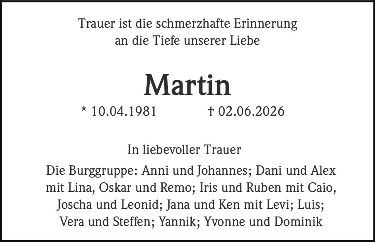 <p>Trauer ist die schmerzhafte Erinnerung an die Tiefe unserer Liebe</p><p><strong>Martin</strong><br>* 10.04.1981 † 02.06.2026</p><p>In liebevoller Trauer<br>Die Burggruppe: Anni und Johannes; Dani und Alex mit Lina, Oskar und Remo; Iris und Ruben mit Caio, Joscha und Leonid; Jana und Ken mit Levi; Luis; Vera und Steffen; Yannik; Yvonne und Dominik</p>