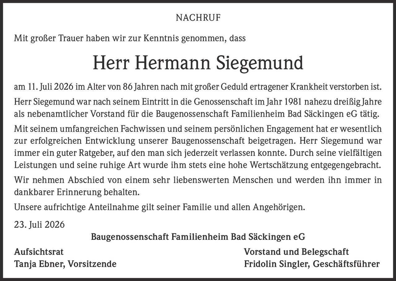<p>Mit großer Trauer haben wir zur Kenntnis genommen, dass</p>

<p><strong>Herr Hermann Siegemund</strong></p>

<p>am 11. Juli 2026 im Alter von 86 Jahren nach mit großer Geduld ertragener Krankheit verstorben ist. Herr Siegemund war nach seinem Eintritt in die Genossenschaft im Jahr 1981 nahezu dreißig Jahre als nebenamtlicher Vorstand für die Baugenossenschaft Familienheim Bad Säckingen eG tätig.</p>

<p>Mit seinem umfangreichen Fachwissen und seinem persönlichen Engagement hat er wesentlich zur erfolgreichen Entwicklung unserer Baugenossenschaft beigetragen. Herr Siegemund war immer ein guter Ratgeber, auf den man sich jederzeit verlassen konnte. Durch seine vielfältigen Leistungen und seine ruhige Art wurde ihm stets eine hohe Wertschätzung entgegengebracht.</p>

<p>Wir nehmen Abschied von einem sehr liebenswerten Menschen und werden ihn immer in dankbarer Erinnerung behalten.</p>

<p>Unsere aufrichtige Anteilnahme gilt seiner Familie und allen Angehörigen.</p>

<p>23. Juli 2026</p>

<p><strong>Baugenossenschaft Familienheim Bad Säckingen eG</strong></p>

<p>Aufsichtsrat <strong>Vorstand und Belegschaft</strong><br>Tanja Ebner, Vorsitzende Fridolin Singler, Geschäftsführer</p>