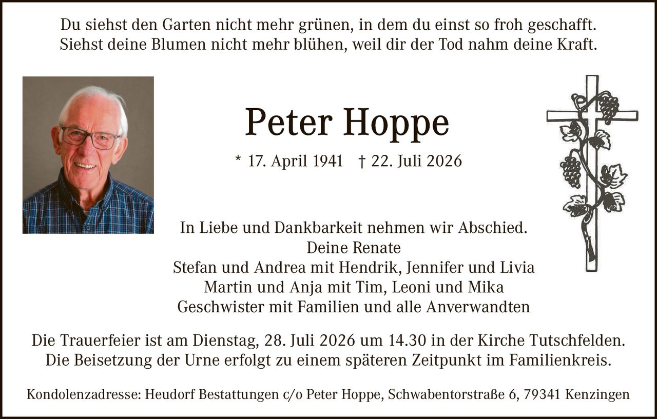 <p>Du siehst den Garten nicht mehr grünen, in dem du einst so froh geschafft.<br>Siehst deine Blumen nicht mehr blühen, weil dir der Tod nahm deine Kraft.</p>

<p><strong>Peter Hoppe</strong><br>* 17. April 1941 † 22. Juli 2026</p>

<p>In Liebe und Dankbarkeit nehmen wir Abschied.<br>Deine Renate<br>Stefan und Andrea mit Hendrik, Jennifer und Livia<br>Martin und Anja mit Tim, Leoni und Mika<br>Geschwister mit Familien und alle Anerwandten</p>

<p>Die Trauerfeier ist am Dienstag, 28. Juli 2026 um 14.30 in der Kirche Tutschfelden.<br>Die Beisetzung der Urne erfolgt zu einem späteren Zeitpunkt im Familienkreis.</p>

<p>Kondolenzadresse: Heudorf Bestattungen c/o Peter Hoppe, Schwabentorstraße 6, 79341 Kenzingen</p>