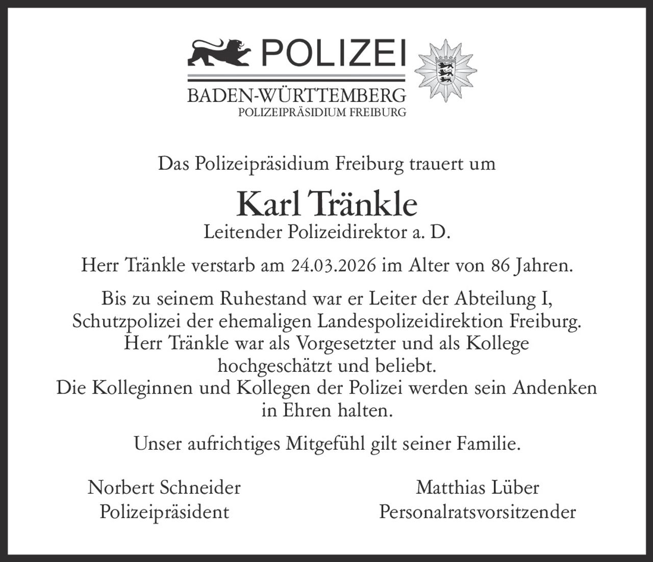 BADEN-WÜRTTEMBERG
POLIZEIPRÄSIDIUM FREIBURG

Das Polizeipräsidium Freiburg trauert um

Karl Tränkle

Leitender Polizeidirektor a. D.
Herr Tränkle verstarb am 24.03.2026 im Alter von 86 Jahren.
Bis zu seinem Ruhestand war er Leiter der Abteilung I,
Schutzpolizei der ehemaligen Landespolizeidirektion Freiburg.
Herr Tränkle war als Vorgesetzter und als Kollege
hochgeschätzt und beliebt.
Die Kolleginnen und Kollegen der Polizei werden sein Andenken
in Ehren halten.
Unser aufrichtiges Mitgefühl gilt seiner Familie.
Norbert Schneider
Polizeipräsident

Matthias Lüber
Personalratsvorsitzender
