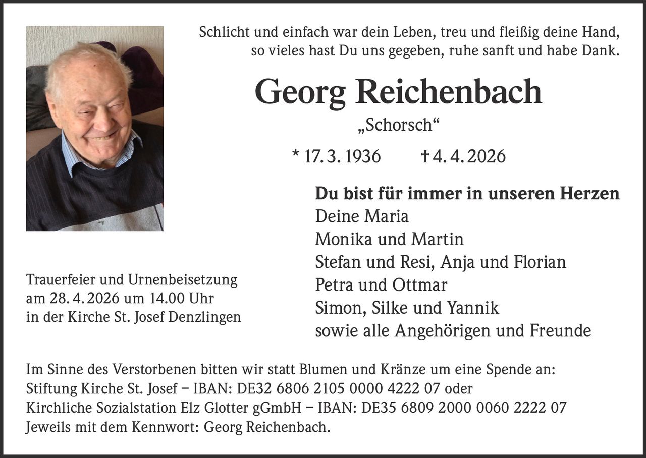 Schlicht und einfach war dein Leben, treu und fleißig deine Hand,
so vieles hast Du uns gegeben, ruhe sanft und habe Dank.

Georg Reichenbach
„Schorsch“
* 17. 3. 1936   † 4. 4. 2026

Trauerfeier und Urnenbeisetzung
am 28. 4. 2026 um 14.00 Uhr
in der Kirche St. Josef Denzlingen

Du bist für immer in unseren Herzen
Deine Maria
Monika und Martin
Stefan und Resi, Anja und Florian
Petra und Ottmar
Simon, Silke und Yannik
sowie alle Angehörigen und Freunde

Im Sinne des Verstorbenen bitten wir statt Blumen und Kränze um eine Spende an:
Stiftung Kirche St. Josef – IBAN: DE32 6806 2105 0000 4222 07 oder
Kirchliche Sozialstation Elz Glotter gGmbH – IBAN: DE35 6809 2000 0060 2222 07
Jeweils mit dem Kennwort: Georg Reichenbach.