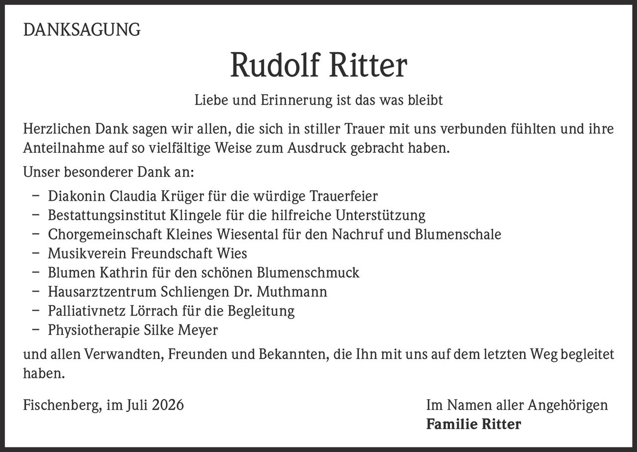 <p><strong>DANKSAGUNG</strong></p>

<p><strong>Liebe und Erinnerung ist das was bleibt</strong></p>

<p>Herzlichen Dank sagen wir allen, die sich in stiller Trauer mit uns verbunden fühlten und ihre Anteilnahme auf so vielfältige Weise zum Ausdruck gebracht haben.</p>

<p>Unser besonderer Dank an:</p>

<p>– Diakonin Claudia Krüger für die würdige Trauerfeier<br>
– Bestattungsinstitut Klingele für die hilfreiche Unterstützung<br>
– Chorgemeinschaft Kleines Wiesental für den Nachruf und Blumenschale<br>
– Musikverein Freundschaft Wies<br>
– Blumen Kathrin für den schönen Blumenschmuck<br>
– Hausarztzentrum Schliengen Dr. Muthmann<br>
– Palliativnetz Lörrach für die Begleitung<br>
– Physiotherapie Silke Meyer</p>

<p>und allen Verwandten, Freunden und Bekannten, die Ihn mit uns auf dem letzten Weg begleitet haben.</p>

<p>Fischenberg, im Juli 2026                                          Im Namen aller Angehörigen<br>
<strong>Familie Ritter</strong></p>