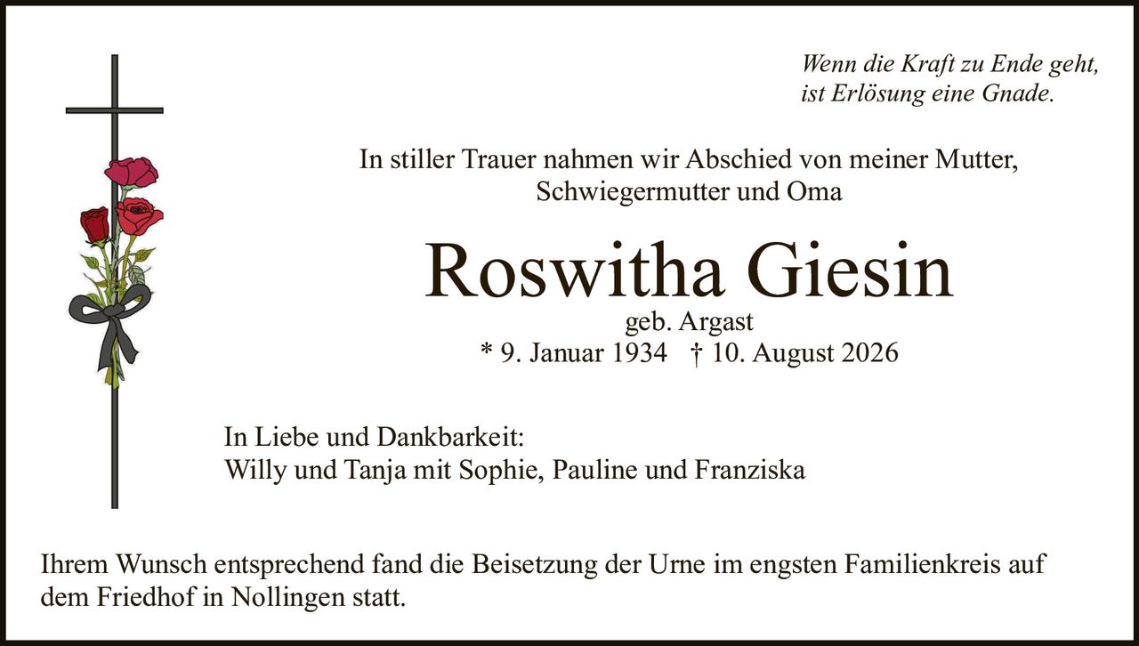 <p><i>Wenn die Kraft zu Ende geht,<br/>ist Erlösung eine Gnade.</i></p><p>In stiller Trauer nahmen wir Abschied von meiner Mutter, Schwiegermutter und Oma</p><p><strong>Roswitha Giesin</strong><br/>geb. Argast<br/>* 9. Januar 1934 † 10. August 2026</p><p>In Liebe und Dankbarkeit:<br/>Willy und Tanja mit Sophie, Pauline und Franziska</p><p>Ihrem Wunsch entsprechend fand die Beisetzung der Urne im engsten Familienkreis auf dem Friedhof in Nollingen statt.</p>