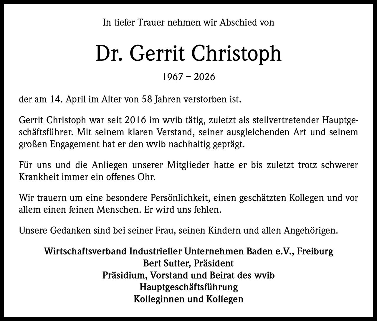 In tiefer Trauer nehmen wir Abschied von

Dr. Gerrit Christoph
1967 – 2026
der am 14. April im Alter von 58 Jahren verstorben ist.
Gerrit Christoph war seit 2016 im wvib tätig, zuletzt als stellvertretender Hauptgeschäftsführer. Mit seinem klaren Verstand, seiner ausgleichenden Art und seinem
großen Engagement hat er den wvib nachhaltig geprägt.
Für uns und die Anliegen unserer Mitglieder hatte er bis zuletzt trotz schwerer
Krankheit immer ein offenes Ohr.
Wir trauern um eine besondere Persönlichkeit, einen geschätzten Kollegen und vor
allem einen feinen Menschen. Er wird uns fehlen.
Unsere Gedanken sind bei seiner Frau, seinen Kindern und allen Angehörigen.
Wirtschaftsverband Industrieller Unternehmen Baden e.V., Freiburg
Bert Sutter, Präsident
Präsidium, Vorstand und Beirat des wvib
Hauptgeschäftsführung
Kolleginnen und Kollegen
