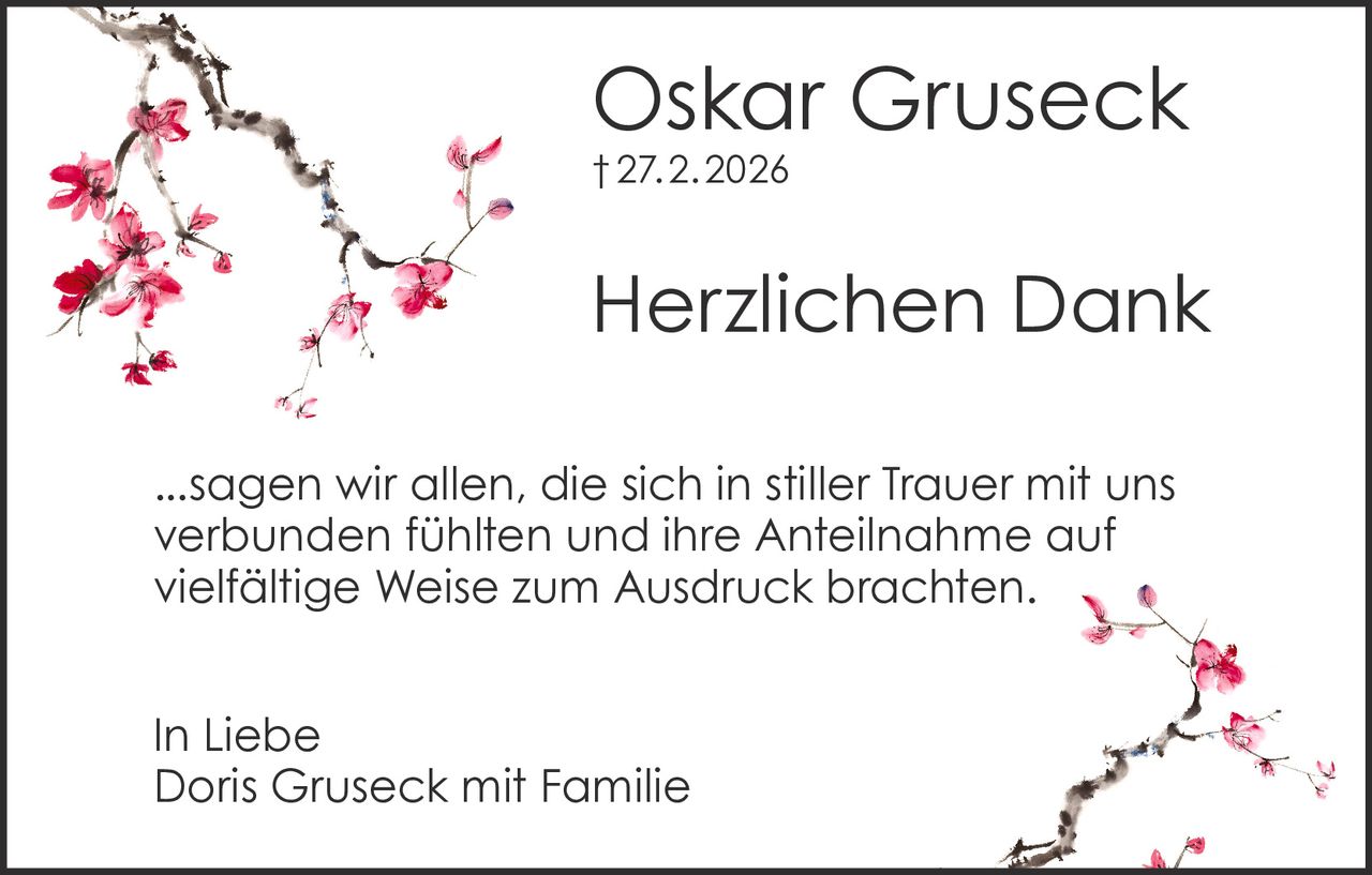 Oskar Gruseck
† 27. 2. 2026

Herzlichen Dank
...sagen wir allen, die sich in stiller Trauer mit uns
verbunden fühlten und ihre Anteilnahme auf
vielfältige Weise zum Ausdruck brachten.
In Liebe
Doris Gruseck mit Familie