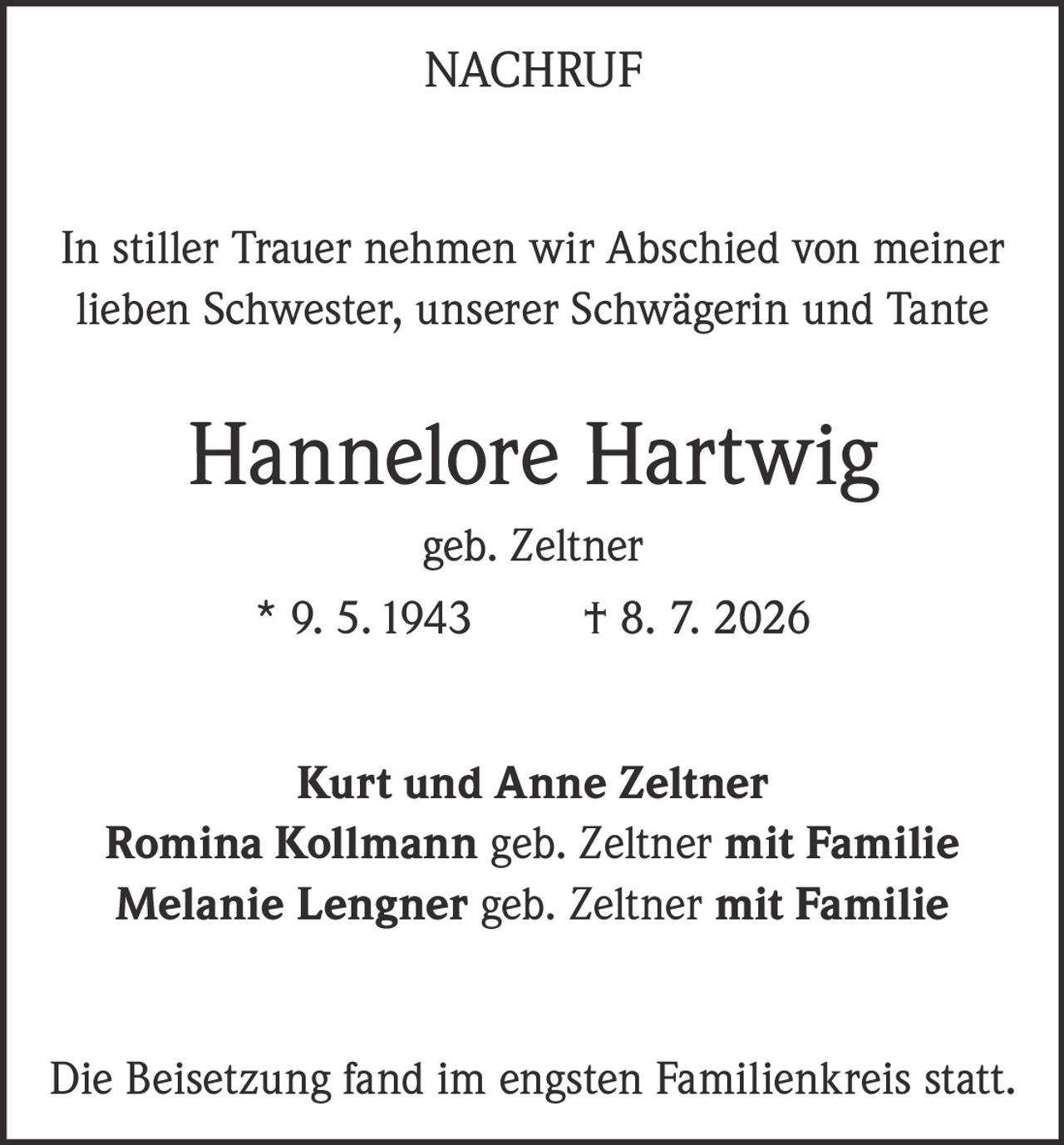 <p><strong>NACHRUF</strong></p>

<p>In stiller Trauer nehmen wir Abschied von meiner lieben Schwester, unserer Schwägerin und Tante</p>

<p><strong>Hannelore Hartwig</strong><br>
geb. Zeltner<br>
* 9. 5. 1943 † 8. 7. 2026</p>

<p><strong>Kurt und Anne Zeltner</strong><br>
<strong>Romina Kollmann</strong> geb. Zeltner mit Familie<br>
<strong>Melanie Lengner</strong> geb. Zeltner mit Familie</p>

<p>Die Beisetzung fand im engsten Familienkreis statt.</p>